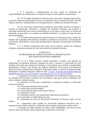 § 4º É necessário o estabelecimento de nexo causal na verificação das
responsabilidades por infração pelo uso irregular do fogo em terras públicas ou particulares.
Art. 39. Os órgãos ambientais do Sisnama, bem como todo e qualquer órgão público
ou privado responsável pela gestão de áreas com vegetação nativa ou plantios florestais, deverão
elaborar, atualizar e implantar planos de contingência para o combate aos incêndios florestais.
Art. 40. O Governo Federal deverá estabelecer uma Política Nacional de Manejo e
Controle de Queimadas, Prevenção e Combate aos Incêndios Florestais, que promova a
articulação institucional com vistas na substituição do uso do fogo no meio rural, no controle de
queimadas, na prevenção e no combate aos incêndios florestais e no manejo do fogo em áreas
naturais protegidas.
§ 1º A Política mencionada neste artigo deverá prever instrumentos para a análise dos
impactos das queimadas sobre mudanças climáticas e mudanças no uso da terra, conservação dos
ecossistemas, saúde pública e fauna, para subsidiar planos estratégicos de prevenção de incêndios
florestais.
§ 2º A Política mencionada neste artigo deverá observar cenários de mudanças
climáticas e potenciais aumentos de risco de ocorrência de incêndios florestais.
CAPÍTULO X
DO PROGRAMA DE APOIO E INCENTIVO À PRESERVAÇÃO E
RECUPERAÇÃO DO MEIO AMBIENTE
Art. 41. É o Poder Executivo federal autorizado a instituir, sem prejuízo do
cumprimento da legislação ambiental, programa de apoio e incentivo à conservação do meio
ambiente, bem como para adoção de tecnologias e boas práticas que conciliem a produtividade
agropecuária e florestal, com redução dos impactos ambientais, como forma de promoção do
desenvolvimento ecologicamente sustentável, observados sempre os critérios de progressividade,
abrangendo as seguintes categorias e linhas de ação: (“Caput” do artigo com redação dada pela
Medida Provisória nº 571, de 25/5/2012, convertida na Lei nº 12.727, de 17/10/2012)
I - pagamento ou incentivo a serviços ambientais como retribuição, monetária ou não,
às atividades de conservação e melhoria dos ecossistemas e que gerem serviços ambientais, tais
como, isolada ou cumulativamente:
a) o sequestro, a conservação, a manutenção e o aumento do estoque e a diminuição
do fluxo de carbono;
b) a conservação da beleza cênica natural;
c) a conservação da biodiversidade;
d) a conservação das águas e dos serviços hídricos;
e) a regulação do clima;
f) a valorização cultural e do conhecimento tradicional ecossistêmico;
g) a conservação e o melhoramento do solo;
h) a manutenção de Áreas de Preservação Permanente, de Reserva Legal e de uso
restrito;
II - compensação pelas medidas de conservação ambiental necessárias para o
cumprimento dos objetivos desta Lei, utilizando-se dos seguintes instrumentos, dentre outros:
a) obtenção de crédito agrícola, em todas as suas modalidades, com taxas de juros
menores, bem como limites e prazos maiores que os praticados no mercado;
 