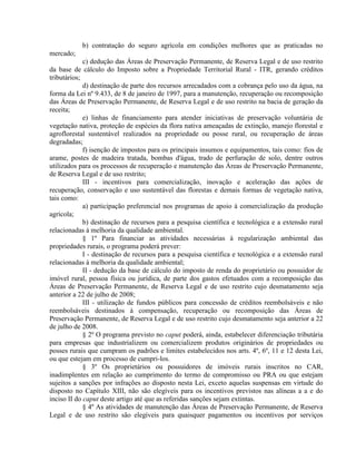 b) contratação do seguro agrícola em condições melhores que as praticadas no
mercado;
c) dedução das Áreas de Preservação Permanente, de Reserva Legal e de uso restrito
da base de cálculo do Imposto sobre a Propriedade Territorial Rural - ITR, gerando créditos
tributários;
d) destinação de parte dos recursos arrecadados com a cobrança pelo uso da água, na
forma da Lei nº 9.433, de 8 de janeiro de 1997, para a manutenção, recuperação ou recomposição
das Áreas de Preservação Permanente, de Reserva Legal e de uso restrito na bacia de geração da
receita;
e) linhas de financiamento para atender iniciativas de preservação voluntária de
vegetação nativa, proteção de espécies da flora nativa ameaçadas de extinção, manejo florestal e
agroflorestal sustentável realizados na propriedade ou posse rural, ou recuperação de áreas
degradadas;
f) isenção de impostos para os principais insumos e equipamentos, tais como: fios de
arame, postes de madeira tratada, bombas d'água, trado de perfuração de solo, dentre outros
utilizados para os processos de recuperação e manutenção das Áreas de Preservação Permanente,
de Reserva Legal e de uso restrito;
III - incentivos para comercialização, inovação e aceleração das ações de
recuperação, conservação e uso sustentável das florestas e demais formas de vegetação nativa,
tais como:
a) participação preferencial nos programas de apoio à comercialização da produção
agrícola;
b) destinação de recursos para a pesquisa científica e tecnológica e a extensão rural
relacionadas à melhoria da qualidade ambiental.
§ 1º Para financiar as atividades necessárias à regularização ambiental das
propriedades rurais, o programa poderá prever:
I - destinação de recursos para a pesquisa científica e tecnológica e a extensão rural
relacionadas à melhoria da qualidade ambiental;
II - dedução da base de cálculo do imposto de renda do proprietário ou possuidor de
imóvel rural, pessoa física ou jurídica, de parte dos gastos efetuados com a recomposição das
Áreas de Preservação Permanente, de Reserva Legal e de uso restrito cujo desmatamento seja
anterior a 22 de julho de 2008;
III - utilização de fundos públicos para concessão de créditos reembolsáveis e não
reembolsáveis destinados à compensação, recuperação ou recomposição das Áreas de
Preservação Permanente, de Reserva Legal e de uso restrito cujo desmatamento seja anterior a 22
de julho de 2008.
§ 2º O programa previsto no caput poderá, ainda, estabelecer diferenciação tributária
para empresas que industrializem ou comercializem produtos originários de propriedades ou
posses rurais que cumpram os padrões e limites estabelecidos nos arts. 4º, 6º, 11 e 12 desta Lei,
ou que estejam em processo de cumpri-los.
§ 3º Os proprietários ou possuidores de imóveis rurais inscritos no CAR,
inadimplentes em relação ao cumprimento do termo de compromisso ou PRA ou que estejam
sujeitos a sanções por infrações ao disposto nesta Lei, exceto aquelas suspensas em virtude do
disposto no Capítulo XIII, não são elegíveis para os incentivos previstos nas alíneas a a e do
inciso II do caput deste artigo até que as referidas sanções sejam extintas.
§ 4º As atividades de manutenção das Áreas de Preservação Permanente, de Reserva
Legal e de uso restrito são elegíveis para quaisquer pagamentos ou incentivos por serviços
 