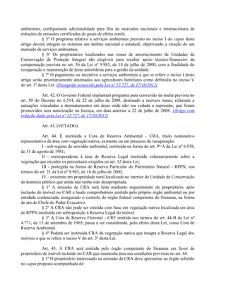ambientais, configurando adicionalidade para fins de mercados nacionais e internacionais de
reduções de emissões certificadas de gases de efeito estufa.
§ 5º O programa relativo a serviços ambientais previsto no inciso I do caput deste
artigo deverá integrar os sistemas em âmbito nacional e estadual, objetivando a criação de um
mercado de serviços ambientais.
§ 6º Os proprietários localizados nas zonas de amortecimento de Unidades de
Conservação de Proteção Integral são elegíveis para receber apoio técnico-financeiro da
compensação prevista no art. 36 da Lei nº 9.985, de 18 de julho de 2000, com a finalidade de
recuperação e manutenção de áreas prioritárias para a gestão da unidade.
§ 7º O pagamento ou incentivo a serviços ambientais a que se refere o inciso I deste
artigo serão prioritariamente destinados aos agricultores familiares como definidos no inciso V
do art. 3º desta Lei. (Parágrafo acrescido pela Lei nº 12.727, de 17/10/2012)
Art. 42. O Governo Federal implantará programa para conversão da multa prevista no
art. 50 do Decreto no 6.514, de 22 de julho de 2008, destinado a imóveis rurais, referente a
autuações vinculadas a desmatamentos em áreas onde não era vedada a supressão, que foram
promovidos sem autorização ou licença, em data anterior a 22 de julho de 2008. (Artigo com
redação dada pela Lei nº 12.727, de 17/10/2012)
Art. 43. (VETADO).
Art. 44. É instituída a Cota de Reserva Ambiental - CRA, título nominativo
representativo de área com vegetação nativa, existente ou em processo de recuperação:
I - sob regime de servidão ambiental, instituída na forma do art. 9º-A da Lei nº 6.938,
de 31 de agosto de 1981;
II - correspondente à área de Reserva Legal instituída voluntariamente sobre a
vegetação que exceder os percentuais exigidos no art. 12 desta Lei;
III - protegida na forma de Reserva Particular do Patrimônio Natural - RPPN, nos
termos do art. 21 da Lei nº 9.985, de 18 de julho de 2000;
IV - existente em propriedade rural localizada no interior de Unidade de Conservação
de domínio público que ainda não tenha sido desapropriada.
§ 1º A emissão de CRA será feita mediante requerimento do proprietário, após
inclusão do imóvel no CAR e laudo comprobatório emitido pelo próprio órgão ambiental ou por
entidade credenciada, assegurado o controle do órgão federal competente do Sisnama, na forma
de ato do Chefe do Poder Executivo.
§ 2º A CRA não pode ser emitida com base em vegetação nativa localizada em área
de RPPN instituída em sobreposição à Reserva Legal do imóvel.
§ 3º A Cota de Reserva Florestal - CRF emitida nos termos do art. 44-B da Lei nº
4.771, de 15 de setembro de 1965, passa a ser considerada, pelo efeito desta Lei, como Cota de
Reserva Ambiental.
§ 4º Poderá ser instituída CRA da vegetação nativa que integra a Reserva Legal dos
imóveis a que se refere o inciso V do art. 3º desta Lei.
Art. 45. A CRA será emitida pelo órgão competente do Sisnama em favor de
proprietário de imóvel incluído no CAR que mantenha área nas condições previstas no art. 44.
§ 1º O proprietário interessado na emissão da CRA deve apresentar ao órgão referido
no caput proposta acompanhada de:
 