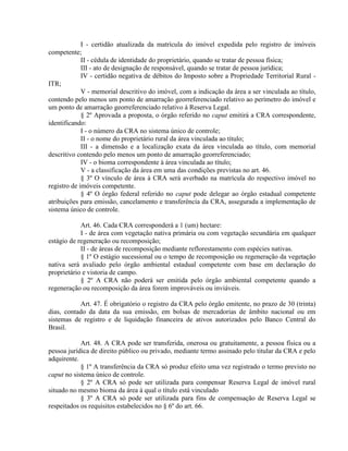 I - certidão atualizada da matrícula do imóvel expedida pelo registro de imóveis
competente;
II - cédula de identidade do proprietário, quando se tratar de pessoa física;
III - ato de designação de responsável, quando se tratar de pessoa jurídica;
IV - certidão negativa de débitos do Imposto sobre a Propriedade Territorial Rural -
ITR;
V - memorial descritivo do imóvel, com a indicação da área a ser vinculada ao título,
contendo pelo menos um ponto de amarração georreferenciado relativo ao perímetro do imóvel e
um ponto de amarração georreferenciado relativo à Reserva Legal.
§ 2º Aprovada a proposta, o órgão referido no caput emitirá a CRA correspondente,
identificando:
I - o número da CRA no sistema único de controle;
II - o nome do proprietário rural da área vinculada ao título;
III - a dimensão e a localização exata da área vinculada ao título, com memorial
descritivo contendo pelo menos um ponto de amarração georreferenciado;
IV - o bioma correspondente à área vinculada ao título;
V - a classificação da área em uma das condições previstas no art. 46.
§ 3º O vínculo de área à CRA será averbado na matrícula do respectivo imóvel no
registro de imóveis competente.
§ 4º O órgão federal referido no caput pode delegar ao órgão estadual competente
atribuições para emissão, cancelamento e transferência da CRA, assegurada a implementação de
sistema único de controle.
Art. 46. Cada CRA corresponderá a 1 (um) hectare:
I - de área com vegetação nativa primária ou com vegetação secundária em qualquer
estágio de regeneração ou recomposição;
II - de áreas de recomposição mediante reflorestamento com espécies nativas.
§ 1º O estágio sucessional ou o tempo de recomposição ou regeneração da vegetação
nativa será avaliado pelo órgão ambiental estadual competente com base em declaração do
proprietário e vistoria de campo.
§ 2º A CRA não poderá ser emitida pelo órgão ambiental competente quando a
regeneração ou recomposição da área forem improváveis ou inviáveis.
Art. 47. É obrigatório o registro da CRA pelo órgão emitente, no prazo de 30 (trinta)
dias, contado da data da sua emissão, em bolsas de mercadorias de âmbito nacional ou em
sistemas de registro e de liquidação financeira de ativos autorizados pelo Banco Central do
Brasil.
Art. 48. A CRA pode ser transferida, onerosa ou gratuitamente, a pessoa física ou a
pessoa jurídica de direito público ou privado, mediante termo assinado pelo titular da CRA e pelo
adquirente.
§ 1º A transferência da CRA só produz efeito uma vez registrado o termo previsto no
caput no sistema único de controle.
§ 2º A CRA só pode ser utilizada para compensar Reserva Legal de imóvel rural
situado no mesmo bioma da área à qual o título está vinculado
§ 3º A CRA só pode ser utilizada para fins de compensação de Reserva Legal se
respeitados os requisitos estabelecidos no § 6º do art. 66.
 