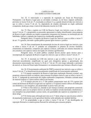 CAPÍTULO XII
DA AGRICULTURA FAMILIAR
Art. 52. A intervenção e a supressão de vegetação em Áreas de Preservação
Permanente e de Reserva Legal para as atividades eventuais ou de baixo impacto ambiental,
previstas no inciso X do art. 3º, excetuadas as alíneas b e g, quando desenvolvidas nos imóveis a
que se refere o inciso V do art. 3o, dependerão de simples declaração ao órgão ambiental
competente, desde que esteja o imóvel devidamente inscrito no CAR.
Art. 53. Para o registro no CAR da Reserva Legal, nos imóveis a que se refere o
inciso V do art. 3º, o proprietário ou possuidor apresentará os dados identificando a área proposta
de Reserva Legal, cabendo aos órgãos competentes integrantes do Sisnama, ou instituição por ele
habilitada, realizar a captação das respectivas coordenadas geográficas.
Parágrafo único. O registro da Reserva Legal nos imóveis a que se refere o inciso V
do art. 3º é gratuito, devendo o poder público prestar apoio técnico e jurídico.
Art. 54. Para cumprimento da manutenção da área de reserva legal nos imóveis a que
se refere o inciso V do art. 3º, poderão ser computados os plantios de árvores frutíferas,
ornamentais ou industriais, compostos por espécies exóticas, cultivadas em sistema intercalar ou
em consórcio com espécies nativas da região em sistemas agroflorestais.
Parágrafo único. O poder público estadual deverá prestar apoio técnico para a
recomposição da vegetação da Reserva Legal nos imóveis a que se refere o inciso V do art. 3º.
Art. 55. A inscrição no CAR dos imóveis a que se refere o inciso V do art. 3º
observará procedimento simplificado no qual será obrigatória apenas a apresentação dos
documentos mencionados nos incisos I e II do § 1º do art. 29 e de croqui indicando o perímetro
do imóvel, as Áreas de Preservação Permanente e os remanescentes que formam a Reserva Legal.
Art. 56. O licenciamento ambiental de PMFS comercial nos imóveis a que se refere o
inciso V do art. 3º se beneficiará de procedimento simplificado de licenciamento ambiental.
§ 1º O manejo sustentável da Reserva Legal para exploração florestal eventual, sem
propósito comercial direto ou indireto, para consumo no próprio imóvel a que se refere o inciso V
do art. 3º, independe de autorização dos órgãos ambientais competentes, limitada a retirada anual
de material lenhoso a 2 (dois) metros cúbicos por hectare.
§ 2º O manejo previsto no § 1º não poderá comprometer mais de 15% (quinze por
cento) da biomassa da Reserva Legal nem ser superior a 15 (quinze) metros cúbicos de lenha para
uso doméstico e uso energético, por propriedade ou posse rural, por ano.
§ 3º Para os fins desta Lei, entende-se por manejo eventual, sem propósito comercial,
o suprimento, para uso no próprio imóvel, de lenha ou madeira serrada destinada a benfeitorias e
uso energético nas propriedades e posses rurais, em quantidade não superior ao estipulado no § 1º
deste artigo.
§ 4º Os limites para utilização previstos no § 1º deste artigo no caso de posse coletiva
de populações tradicionais ou de agricultura familiar serão adotados por unidade familiar.
§ 5º As propriedades a que se refere o inciso V do art. 3º são desobrigadas da
reposição florestal se a matéria-prima florestal for utilizada para consumo próprio.
 