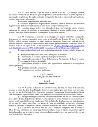 Art. 57. Nos imóveis a que se refere o inciso V do art. 3º, o manejo florestal
madeireiro sustentável da Reserva Legal com propósito comercial direto ou indireto depende de
autorização simplificada do órgão ambiental competente, devendo o interessado apresentar, no
mínimo, as seguintes informações:
I - dados do proprietário ou possuidor rural;
II - dados da propriedade ou posse rural, incluindo cópia da matrícula do imóvel no
Registro Geral do Cartório de Registro de Imóveis ou comprovante de posse;
III - croqui da área do imóvel com indicação da área a ser objeto do manejo seletivo,
estimativa do volume de produtos e subprodutos florestais a serem obtidos com o manejo
seletivo, indicação da sua destinação e cronograma de execução previsto.
Art. 58. Assegurado o controle e a fiscalização dos órgãos ambientais competentes
dos respectivos planos ou projetos, assim como as obrigações do detentor do imóvel, o Poder
Público poderá instituir programa de apoio técnico e incentivos financeiros, podendo incluir
medidas indutoras e linhas de financiamento para atender, prioritariamente, os imóveis a que se
refere o inciso V do caput do art. 3º, nas iniciativas de: (“Caput” do artigo com redação dada
pela Medida Provisória nº 571, de 25/5/2012, convertida na Lei nº 12.727, de 17/10/2012)
I - preservação voluntária de vegetação nativa acima dos limites estabelecidos no art.
12;
II - proteção de espécies da flora nativa ameaçadas de extinção;
III - implantação de sistemas agroflorestal e agrossilvipastoril;
IV - recuperação ambiental de Áreas de Preservação Permanente e de Reserva Legal;
V - recuperação de áreas degradadas;
VI - promoção de assistência técnica para regularização ambiental e recuperação de
áreas degradadas;
VII - produção de mudas e sementes;
VIII - pagamento por serviços ambientais.
CAPÍTULO XIII
DISPOSIÇÕES TRANSITÓRIAS
Seção I
Disposições Gerais
Art. 59. A União, os Estados e o Distrito Federal deverão, no prazo de 1 (um) ano,
contado a partir da data da publicação desta Lei, prorrogável por uma única vez, por igual
período, por ato do Chefe do Poder Executivo, implantar Programas de Regularização Ambiental
- PRAs de posses e propriedades rurais, com o objetivo de adequálas aos termos deste Capítulo.
§ 1º Na regulamentação dos PRAs, a União estabelecerá, em até 180 (cento e oitenta)
dias a partir da data da publicação desta Lei, sem prejuízo do prazo definido no caput, normas de
caráter geral, incumbindo-se aos Estados e ao Distrito Federal o detalhamento por meio da edição
de normas de caráter específico, em razão de suas peculiaridades territoriais, climáticas,
históricas, culturais, econômicas e sociais, conforme preceitua o art. 24 da Constituição Federal.
§ 2º A inscrição do imóvel rural no CAR é condição obrigatória para a adesão ao
PRA, devendo esta adesão ser requerida pelo interessado no prazo de 1 (um) ano, contado a partir
da implantação a que se refere o caput, prorrogável por uma única vez, por igual período, por ato
do Chefe do Poder Executivo.
 