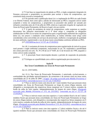 § 3º Com base no requerimento de adesão ao PRA, o órgão competente integrante do
Sisnama convocará o proprietário ou possuidor para assinar o termo de compromisso, que
constituirá título executivo extrajudicial.
§ 4º No período entre a publicação desta Lei e a implantação do PRA em cada Estado
e no Distrito Federal, bem como após a adesão do interessado ao PRA e enquanto estiver sendo
cumprido o termo de compromisso, o proprietário ou possuidor não poderá ser autuado por
infrações cometidas antes de 22 de julho de 2008, relativas à supressão irregular de vegetação em
Áreas de Preservação Permanente, de Reserva Legal e de uso restrito.
§ 5º A partir da assinatura do termo de compromisso, serão suspensas as sanções
decorrentes das infrações mencionadas no § 4º deste artigo e, cumpridas as obrigações
estabelecidas no PRA ou no termo de compromisso para a regularização ambiental das exigências
desta Lei, nos prazos e condições neles estabelecidos, as multas referidas neste artigo serão
consideradas como convertidas em serviços de preservação, melhoria e recuperação da qualidade
do meio ambiente, regularizando o uso de áreas rurais consolidadas conforme definido no PRA.
§ 6º (VETADO na Lei nº 12.727, de 17/10/2012)
Art. 60. A assinatura de termo de compromisso para regularização de imóvel ou posse
rural perante o órgão ambiental competente, mencionado no art. 59, suspenderá a punibilidade
dos crimes previstos nos arts. 38, 39 e 48 da Lei nº 9.605, de 12 de fevereiro de 1998, enquanto o
termo estiver sendo cumprido.
§ 1º A prescrição ficará interrompida durante o período de suspensão da pretensão
punitiva.
§ 2º Extingue-se a punibilidade com a efetiva regularização prevista nesta Lei.
Seção II
Das Áreas Consolidadas em Áreas de Preservação Permanente
Art. 61. (VETADO).
Art. 61-A. Nas Áreas de Preservação Permanente, é autorizada, exclusivamente, a
continuidade das atividades agrossilvipastoris, de ecoturismo e de turismo rural em áreas rurais
consolidadas até 22 de julho de 2008. (“Caput” do artigo acrescido pela Medida Provisória nº
571, de 25/5/2012, convertida na Lei nº 12.727, de 17/10/2012)
§ 1º Para os imóveis rurais com área de até 1 (um) módulo fiscal que possuam áreas
consolidadas em Áreas de Preservação Permanente ao longo de cursos d'água naturais, será
obrigatória a recomposição das respectivas faixas marginais em 5 (cinco) metros, contados da
borda da calha do leito regular, independentemente da largura do curso d'água. (Parágrafo
acrescido pela Medida Provisória nº 571, de 25/5/2012, convertida na Lei nº 12.727, de
17/10/2012)
§ 2º Para os imóveis rurais com área superior a 1 (um) módulo fiscal e de até 2 (dois)
módulos fiscais que possuam áreas consolidadas em Áreas de Preservação Permanente ao longo
de cursos d'água naturais, será obrigatória a recomposição das respectivas faixas marginais em 8
(oito) metros, contados da borda da calha do leito regular, independentemente da largura do curso
d'água. (Parágrafo acrescido pela Medida Provisória nº 571, de 25/5/2012, convertida na Lei nº
12.727, de 17/10/2012)
§ 3º Para os imóveis rurais com área superior a 2 (dois) módulos fiscais e de até 4
(quatro) módulos fiscais que possuam áreas consolidadas em Áreas de Preservação Permanente
 