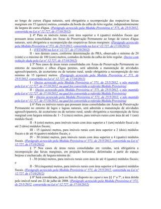 ao longo de cursos d'água naturais, será obrigatória a recomposição das respectivas faixas
marginais em 15 (quinze) metros, contados da borda da calha do leito regular, independentemente
da largura do curso d'água. (Parágrafo acrescido pela Medida Provisória nº 571, de 25/5/2012,
convertida na Lei nº 12.727, de 17/10/2012)
§ 4º Para os imóveis rurais com área superior a 4 (quatro) módulos fiscais que
possuam áreas consolidadas em Áreas de Preservação Permanente ao longo de cursos d'água
naturais, será obrigatória a recomposição das respectivas faixas marginais: (Parágrafo acrescido
pela Medida Provisória nº 571, de 25/5/2012, convertida na Lei nº 12.727, de 17/10/2012)
I – (VETADO na Lei nº 12.727, de 17/10/2012)
II - nos demais casos, conforme determinação do PRA, observado o mínimo de 20
(vinte) e o máximo de 100 (cem) metros, contados da borda da calha do leito regular. (Inciso com
redação dada pela Lei nº 12.727, de 17/10/2012)
§ 5º Nos casos de áreas rurais consolidadas em Áreas de Preservação Permanente no
entorno de nascentes e olhos d'água perenes, será admitida a manutenção de atividades
agrossilvipastoris, de ecoturismo ou de turismo rural, sendo obrigatória a recomposição do raio
mínimo de 15 (quinze) metros. (Parágrafo acrescido pela Medida Provisória nº 571, de
25/5/2012, convertida na Lei nº 12.727, de 17/10/2012)
I - (Inciso acrescido pela Medida Provisória nº 571, de 25/5/2012, e não mantido
pela Lei nº 12.727, de 17/10/2012, na qual foi convertida a referida Medida Provisória)
II - (Inciso acrescido pela Medida Provisória nº 571, de 25/5/2012, e não mantido
pela Lei nº 12.727, de 17/10/2012, na qual foi convertida a referida Medida Provisória)
III - (Inciso acrescido pela Medida Provisória nº 571, de 25/5/2012, e não mantido
pela Lei nº 12.727, de 17/10/2012, na qual foi convertida a referida Medida Provisória)
§ 6º Para os imóveis rurais que possuam áreas consolidadas em Áreas de Preservação
Permanente no entorno de lagos e lagoas naturais, será admitida a manutenção de atividades
agrossilvipastoris, de ecoturismo ou de turismo rural, sendo obrigatória a recomposição de faixa
marginal com largura mínima de: I - 5 (cinco) metros, para imóveis rurais com área de até 1 (um)
módulo fiscal;
II - 8 (oito) metros, para imóveis rurais com área superior a 1 (um) módulo fiscal e de
até 2 (dois) módulos fiscais;
III - 15 (quinze) metros, para imóveis rurais com área superior a 2 (dois) módulos
fiscais e de até 4 (quatro) módulos fiscais; e
IV - 30 (trinta) metros, para imóveis rurais com área superior a 4 (quatro) módulos
fiscais. (Parágrafo acrescido pela Medida Provisória nº 571, de 25/5/2012, convertida na Lei nº
12.727, de 17/10/2012)
§ 7º Nos casos de áreas rurais consolidadas em veredas, será obrigatória a
recomposição das faixas marginais, em projeção horizontal, delimitadas a partir do espaço
brejoso e encharcado, de largura mínima de:
I - 30 (trinta) metros, para imóveis rurais com área de até 4 (quatro) módulos fiscais;
e
II - 50 (cinquenta) metros, para imóveis rurais com área superior a 4 (quatro) módulos
fiscais. (Parágrafo acrescido pela Medida Provisória nº 571, de 25/5/2012, convertida na Lei nº
12.727, de 17/10/2012)
§ 8º Será considerada, para os fins do disposto no caput e nos §§ 1º a 7º, a área detida
pelo imóvel rural em 22 de julho de 2008. (Parágrafo acrescido pela Medida Provisória nº 571,
de 25/5/2012, convertida na Lei nº 12.727, de 17/10/2012)
 