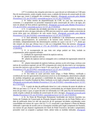 § 9º A existência das situações previstas no caput deverá ser informada no CAR para
fins de monitoramento, sendo exigida, nesses casos, a adoção de técnicas de conservação do solo
e da água que visem à mitigação dos eventuais impactos. (Parágrafo acrescido pela Medida
Provisória nº 571, de 25/5/2012, convertida na Lei nº 12.727, de 17/10/2012)
§ 10. Antes mesmo da disponibilização do CAR, no caso das intervenções já
existentes, é o proprietário ou possuidor responsável pela conservação do solo e da água, por
meio de adoção de boas práticas agronômicas. (Parágrafo acrescido pela Medida Provisória nº
571, de 25/5/2012, convertida na Lei nº 12.727, de 17/10/2012)
§ 11. A realização das atividades previstas no caput observará critérios técnicos de
conservação do solo e da água indicados no PRA previsto nesta Lei, sendo vedada a conversão de
novas áreas para uso alternativo do solo nesses locais. (Parágrafo acrescido pela Medida
Provisória nº 571, de 25/5/2012, convertida na Lei nº 12.727, de 17/10/2012)
§ 12. Será admitida a manutenção de residências e da infraestrutura associada às
atividades agrossilvipastoris, de ecoturismo e de turismo rural, inclusive o acesso a essas
atividades, independentemente das determinações contidas no caput e nos §§ 1º a 7º, desde que
não estejam em área que ofereça risco à vida ou à integridade física das pessoas. (Parágrafo
acrescido pela Medida Provisória nº 571, de 25/5/2012, convertida na Lei nº 12.727, de
17/10/2012)
§ 13. A recomposição de que trata este artigo poderá ser feita, isolada ou
conjuntamente, pelos seguintes métodos:
I - condução de regeneração natural de espécies nativas;
II - plantio de espécies nativas;
III - plantio de espécies nativas conjugado com a condução da regeneração natural de
espécies nativas;
IV - plantio intercalado de espécies lenhosas, perenes ou de ciclo longo, exóticas com
nativas de ocorrência regional, em até 50% (cinquenta por cento) da área total a ser recomposta,
no caso dos imóveis a que se refere o inciso V do caput do art. 3º. (Inciso acrescido pela Medida
Provisória nº 571, de 25/5/2012, convertida na Lei nº 12.727, de 17/10/2012)
V – (VETADO na Lei nº 12.727, de 17/10/2012)
§ 14. Em todos os casos previstos neste artigo, o Poder Público, verificada a
existência de risco de agravamento de processos erosivos ou de inundações, determinará a adoção
de medidas mitigadoras que garantam a estabilidade das margens e a qualidade da água, após
deliberação do Conselho Estadual de Meio Ambiente ou de órgão colegiado estadual equivalente.
(Parágrafo acrescido pela Medida Provisória nº 571, de 25/5/2012, convertida na Lei nº 12.727,
de 17/10/2012)
§ 15. A partir da data da publicação desta Lei e até o término do prazo de adesão ao
PRA de que trata o § 2º do art. 59, é autorizada a continuidade das atividades desenvolvidas nas
áreas de que trata o caput, as quais deverão ser informadas no CAR, para fins de monitoramento,
sendo exigida a adoção de medidas de conservação do solo e da água. (Parágrafo acrescido pela
Medida Provisória nº 571, de 25/5/2012, convertida na Lei nº 12.727, de 17/10/2012)
§ 16. As Áreas de Preservação Permanente localizadas em imóveis inseridos nos
limites de Unidades de Conservação de Proteção Integral criadas por ato do Poder Público até a
data de publicação desta Lei não são passíveis de ter quaisquer atividades consideradas como
consolidadas nos termos do caput e dos §§ 1º a 15, ressalvado o que dispuser o Plano de Manejo
elaborado e aprovado de acordo com as orientações emitidas pelo órgão competente do Sisnama,
nos termos do que dispuser regulamento do Chefe do Poder Executivo, devendo o proprietário,
possuidor rural ou ocupante a qualquer título, adotar todas as medidas indicadas. (Parágrafo
 