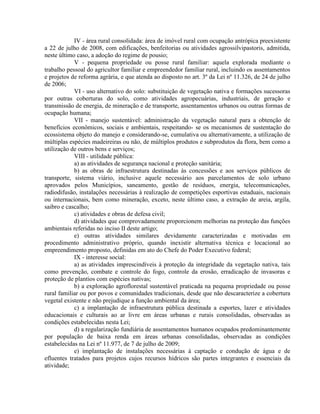 IV - área rural consolidada: área de imóvel rural com ocupação antrópica preexistente
a 22 de julho de 2008, com edificações, benfeitorias ou atividades agrossilvipastoris, admitida,
neste último caso, a adoção do regime de pousio;
V - pequena propriedade ou posse rural familiar: aquela explorada mediante o
trabalho pessoal do agricultor familiar e empreendedor familiar rural, incluindo os assentamentos
e projetos de reforma agrária, e que atenda ao disposto no art. 3º da Lei nº 11.326, de 24 de julho
de 2006;
VI - uso alternativo do solo: substituição de vegetação nativa e formações sucessoras
por outras coberturas do solo, como atividades agropecuárias, industriais, de geração e
transmissão de energia, de mineração e de transporte, assentamentos urbanos ou outras formas de
ocupação humana;
VII - manejo sustentável: administração da vegetação natural para a obtenção de
benefícios econômicos, sociais e ambientais, respeitando- se os mecanismos de sustentação do
ecossistema objeto do manejo e considerando-se, cumulativa ou alternativamente, a utilização de
múltiplas espécies madeireiras ou não, de múltiplos produtos e subprodutos da flora, bem como a
utilização de outros bens e serviços;
VIII - utilidade pública:
a) as atividades de segurança nacional e proteção sanitária;
b) as obras de infraestrutura destinadas às concessões e aos serviços públicos de
transporte, sistema viário, inclusive aquele necessário aos parcelamentos de solo urbano
aprovados pelos Municípios, saneamento, gestão de resíduos, energia, telecomunicações,
radiodifusão, instalações necessárias à realização de competições esportivas estaduais, nacionais
ou internacionais, bem como mineração, exceto, neste último caso, a extração de areia, argila,
saibro e cascalho;
c) atividades e obras de defesa civil;
d) atividades que comprovadamente proporcionem melhorias na proteção das funções
ambientais referidas no inciso II deste artigo;
e) outras atividades similares devidamente caracterizadas e motivadas em
procedimento administrativo próprio, quando inexistir alternativa técnica e locacional ao
empreendimento proposto, definidas em ato do Chefe do Poder Executivo federal;
IX - interesse social:
a) as atividades imprescindíveis à proteção da integridade da vegetação nativa, tais
como prevenção, combate e controle do fogo, controle da erosão, erradicação de invasoras e
proteção de plantios com espécies nativas;
b) a exploração agroflorestal sustentável praticada na pequena propriedade ou posse
rural familiar ou por povos e comunidades tradicionais, desde que não descaracterize a cobertura
vegetal existente e não prejudique a função ambiental da área;
c) a implantação de infraestrutura pública destinada a esportes, lazer e atividades
educacionais e culturais ao ar livre em áreas urbanas e rurais consolidadas, observadas as
condições estabelecidas nesta Lei;
d) a regularização fundiária de assentamentos humanos ocupados predominantemente
por população de baixa renda em áreas urbanas consolidadas, observadas as condições
estabelecidas na Lei nº 11.977, de 7 de julho de 2009;
e) implantação de instalações necessárias à captação e condução de água e de
efluentes tratados para projetos cujos recursos hídricos são partes integrantes e essenciais da
atividade;
 