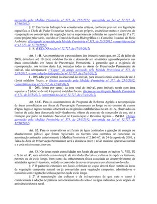 acrescido pela Medida Provisória nº 571, de 25/5/2012, convertida na Lei nº 12.727, de
17/10/2012)
§ 17. Em bacias hidrográficas consideradas críticas, conforme previsto em legislação
específica, o Chefe do Poder Executivo poderá, em ato próprio, estabelecer metas e diretrizes de
recuperação ou conservação da vegetação nativa superiores às definidas no caput e nos §§ 1º a 7º,
como projeto prioritário, ouvidos o Comitê de Bacia Hidrográfica e o Conselho Estadual de Meio
Ambiente. (Parágrafo acrescido pela Medida Provisória nº 571, de 25/5/2012, convertida na Lei
nº 12.727, de 17/10/2012)
§ 18. (VETADO na Lei nº 12.727, de 17/10/2012)
Art. 61-B. Aos proprietários e possuidores dos imóveis rurais que, em 22 de julho de
2008, detinham até 10 (dez) módulos fiscais e desenvolviam atividades agrossilvipastoris nas
áreas consolidadas em Áreas de Preservação Permanente, é garantido que a exigência de
recomposição, nos termos desta Lei, somadas todas as Áreas de Preservação Permanente do
imóvel, não ultrapassará: (“Caput” do artigo acrescido pela Medida Provisória nº 571, de
25/5/2012, e com redação dada pela Lei nº 12.727, de 17/10/2012)
I - 10% (dez por cento) da área total do imóvel, para imóveis rurais com área de até 2
(dois) módulos fiscais; e (Inciso acrescido pela Medida Provisória nº 571, de 25/5/2012,
convertida na Lei nº 12.727, de 17/10/2012)
II - 20% (vinte por cento) da área total do imóvel, para imóveis rurais com área
superior a 2 (dois) e de até 4 (quatro) módulos fiscais. (Inciso acrescido pela Medida Provisória
nº 571, de 25/5/2012, convertida na Lei nº 12.727, de 17/10/2012)
Art. 61-C. Para os assentamentos do Programa de Reforma Agrária a recomposição
de áreas consolidadas em Áreas de Preservação Permanente ao longo ou no entorno de cursos
d'água, lagos e lagoas naturais observará as exigências estabelecidas no art. 61-A, observados os
limites de cada área demarcada individualmente, objeto de contrato de concessão de uso, até a
titulação por parte do Instituto Nacional de Colonização e Reforma Agrária - INCRA. (Artigo
acrescido pela Medida Provisória nº 571, de 25/5/2012, convertida na Lei nº 12.727, de
17/10/2012)
Art. 62. Para os reservatórios artificiais de água destinados a geração de energia ou
abastecimento público que foram registrados ou tiveram seus contratos de concessão ou
autorização assinados anteriormente à Medida Provisória nº 2.166-67, de 24 de agosto de 2001, a
faixa da Área de Preservação Permanente será a distância entre o nível máximo operativo normal
e a cota máxima maximorum.
Art. 63. Nas áreas rurais consolidadas nos locais de que tratam os incisos V, VIII, IX
e X do art. 4º, será admitida a manutenção de atividades florestais, culturas de espécies lenhosas,
perenes ou de ciclo longo, bem como da infraestrutura física associada ao desenvolvimento de
atividades agrossilvipastoris, vedada a conversão de novas áreas para uso alternativo do solo.
§ 1º O pastoreio extensivo nos locais referidos no caput deverá ficar restrito às áreas
de vegetação campestre natural ou já convertidas para vegetação campestre, admitindo-se o
consórcio com vegetação lenhosa perene ou de ciclo longo.
§ 2º A manutenção das culturas e da infraestrutura de que trata o caput é
condicionada à adoção de práticas conservacionistas do solo e da água indicadas pelos órgãos de
assistência técnica rural.
 