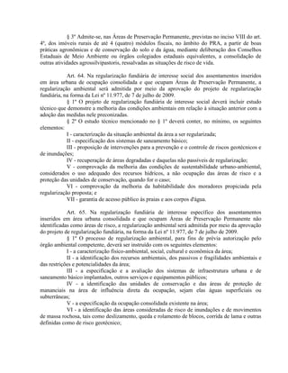 § 3º Admite-se, nas Áreas de Preservação Permanente, previstas no inciso VIII do art.
4º, dos imóveis rurais de até 4 (quatro) módulos fiscais, no âmbito do PRA, a partir de boas
práticas agronômicas e de conservação do solo e da água, mediante deliberação dos Conselhos
Estaduais de Meio Ambiente ou órgãos colegiados estaduais equivalentes, a consolidação de
outras atividades agrossilvipastoris, ressalvadas as situações de risco de vida.
Art. 64. Na regularização fundiária de interesse social dos assentamentos inseridos
em área urbana de ocupação consolidada e que ocupam Áreas de Preservação Permanente, a
regularização ambiental será admitida por meio da aprovação do projeto de regularização
fundiária, na forma da Lei nº 11.977, de 7 de julho de 2009.
§ 1º O projeto de regularização fundiária de interesse social deverá incluir estudo
técnico que demonstre a melhoria das condições ambientais em relação à situação anterior com a
adoção das medidas nele preconizadas.
§ 2º O estudo técnico mencionado no § 1º deverá conter, no mínimo, os seguintes
elementos:
I - caracterização da situação ambiental da área a ser regularizada;
II - especificação dos sistemas de saneamento básico;
III - proposição de intervenções para a prevenção e o controle de riscos geotécnicos e
de inundações;
IV - recuperação de áreas degradadas e daquelas não passíveis de regularização;
V - comprovação da melhoria das condições de sustentabilidade urbano-ambiental,
considerados o uso adequado dos recursos hídricos, a não ocupação das áreas de risco e a
proteção das unidades de conservação, quando for o caso;
VI - comprovação da melhoria da habitabilidade dos moradores propiciada pela
regularização proposta; e
VII - garantia de acesso público às praias e aos corpos d'água.
Art. 65. Na regularização fundiária de interesse específico dos assentamentos
inseridos em área urbana consolidada e que ocupam Áreas de Preservação Permanente não
identificadas como áreas de risco, a regularização ambiental será admitida por meio da aprovação
do projeto de regularização fundiária, na forma da Lei nº 11.977, de 7 de julho de 2009.
§ 1º O processo de regularização ambiental, para fins de prévia autorização pelo
órgão ambiental competente, deverá ser instruído com os seguintes elementos:
I - a caracterização físico-ambiental, social, cultural e econômica da área;
II - a identificação dos recursos ambientais, dos passivos e fragilidades ambientais e
das restrições e potencialidades da área;
III - a especificação e a avaliação dos sistemas de infraestrutura urbana e de
saneamento básico implantados, outros serviços e equipamentos públicos;
IV - a identificação das unidades de conservação e das áreas de proteção de
mananciais na área de influência direta da ocupação, sejam elas águas superficiais ou
subterrâneas;
V - a especificação da ocupação consolidada existente na área;
VI - a identificação das áreas consideradas de risco de inundações e de movimentos
de massa rochosa, tais como deslizamento, queda e rolamento de blocos, corrida de lama e outras
definidas como de risco geotécnico;
 