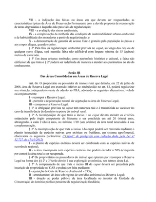 VII - a indicação das faixas ou áreas em que devem ser resguardadas as
características típicas da Área de Preservação Permanente com a devida proposta de recuperação
de áreas degradadas e daquelas não passíveis de regularização;
VIII - a avaliação dos riscos ambientais;
IX - a comprovação da melhoria das condições de sustentabilidade urbano-ambiental
e de habitabilidade dos moradores a partir da regularização; e
X - a demonstração de garantia de acesso livre e gratuito pela população às praias e
aos corpos d'água, quando couber.
§ 2º Para fins da regularização ambiental prevista no caput, ao longo dos rios ou de
qualquer curso d'água, será mantida faixa não edificável com largura mínima de 15 (quinze)
metros de cada lado.
§ 3º Em áreas urbanas tombadas como patrimônio histórico e cultural, a faixa não
edificável de que trata o § 2º poderá ser redefinida de maneira a atender aos parâmetros do ato do
tombamento.
Seção III
Das Áreas Consolidadas em Áreas de Reserva Legal
Art. 66. O proprietário ou possuidor de imóvel rural que detinha, em 22 de julho de
2008, área de Reserva Legal em extensão inferior ao estabelecido no art. 12, poderá regularizar
sua situação, independentemente da adesão ao PRA, adotando as seguintes alternativas, isolada
ou conjuntamente:
I - recompor a Reserva Legal;
II - permitir a regeneração natural da vegetação na área de Reserva Legal;
III - compensar a Reserva Legal.
§ 1º A obrigação prevista no caput tem natureza real e é transmitida ao sucessor no
caso de transferência de domínio ou posse do imóvel rural.
§ 2º A recomposição de que trata o inciso I do caput deverá atender os critérios
estipulados pelo órgão competente do Sisnama e ser concluída em até 20 (vinte) anos,
abrangendo, a cada 2 (dois) anos, no mínimo 1/10 (um décimo) da área total necessária à sua
complementação.
§ 3º A recomposição de que trata o inciso I do caput poderá ser realizada mediante o
plantio intercalado de espécies nativas com exóticas ou frutíferas, em sistema agroflorestal,
observados os seguintes parâmetros: (“Caput” de parágrafo com redação dada pela Lei nº
12.727, de 17/10/2012)
I - o plantio de espécies exóticas deverá ser combinado com as espécies nativas de
ocorrência regional;
II - a área recomposta com espécies exóticas não poderá exceder a 50% (cinquenta
por cento) da área total a ser recuperada.
§ 4º Os proprietários ou possuidores do imóvel que optarem por recompor a Reserva
Legal na forma dos §§ 2º e 3º terão direito à sua exploração econômica, nos termos desta Lei.
§ 5º A compensação de que trata o inciso III do caput deverá ser precedida pela
inscrição da propriedade no CAR e poderá ser feita mediante:
I - aquisição de Cota de Reserva Ambiental - CRA;
II - arrendamento de área sob regime de servidão ambiental ou Reserva Legal;
III - doação ao poder público de área localizada no interior de Unidade de
Conservação de domínio público pendente de regularização fundiária;
 