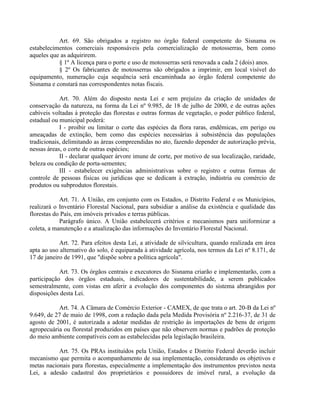 Art. 69. São obrigados a registro no órgão federal competente do Sisnama os
estabelecimentos comerciais responsáveis pela comercialização de motosserras, bem como
aqueles que as adquirirem.
§ 1º A licença para o porte e uso de motosserras será renovada a cada 2 (dois) anos.
§ 2º Os fabricantes de motosserras são obrigados a imprimir, em local visível do
equipamento, numeração cuja sequência será encaminhada ao órgão federal competente do
Sisnama e constará nas correspondentes notas fiscais.
Art. 70. Além do disposto nesta Lei e sem prejuízo da criação de unidades de
conservação da natureza, na forma da Lei nº 9.985, de 18 de julho de 2000, e de outras ações
cabíveis voltadas à proteção das florestas e outras formas de vegetação, o poder público federal,
estadual ou municipal poderá:
I - proibir ou limitar o corte das espécies da flora raras, endêmicas, em perigo ou
ameaçadas de extinção, bem como das espécies necessárias à subsistência das populações
tradicionais, delimitando as áreas compreendidas no ato, fazendo depender de autorização prévia,
nessas áreas, o corte de outras espécies;
II - declarar qualquer árvore imune de corte, por motivo de sua localização, raridade,
beleza ou condição de porta-sementes;
III - estabelecer exigências administrativas sobre o registro e outras formas de
controle de pessoas físicas ou jurídicas que se dedicam à extração, indústria ou comércio de
produtos ou subprodutos florestais.
Art. 71. A União, em conjunto com os Estados, o Distrito Federal e os Municípios,
realizará o Inventário Florestal Nacional, para subsidiar a análise da existência e qualidade das
florestas do País, em imóveis privados e terras públicas.
Parágrafo único. A União estabelecerá critérios e mecanismos para uniformizar a
coleta, a manutenção e a atualização das informações do Inventário Florestal Nacional.
Art. 72. Para efeitos desta Lei, a atividade de silvicultura, quando realizada em área
apta ao uso alternativo do solo, é equiparada à atividade agrícola, nos termos da Lei nº 8.171, de
17 de janeiro de 1991, que "dispõe sobre a política agrícola".
Art. 73. Os órgãos centrais e executores do Sisnama criarão e implementarão, com a
participação dos órgãos estaduais, indicadores de sustentabilidade, a serem publicados
semestralmente, com vistas em aferir a evolução dos componentes do sistema abrangidos por
disposições desta Lei.
Art. 74. A Câmara de Comércio Exterior - CAMEX, de que trata o art. 20-B da Lei nº
9.649, de 27 de maio de 1998, com a redação dada pela Medida Provisória nº 2.216-37, de 31 de
agosto de 2001, é autorizada a adotar medidas de restrição às importações de bens de origem
agropecuária ou florestal produzidos em países que não observem normas e padrões de proteção
do meio ambiente compatíveis com as estabelecidas pela legislação brasileira.
Art. 75. Os PRAs instituídos pela União, Estados e Distrito Federal deverão incluir
mecanismo que permita o acompanhamento de sua implementação, considerando os objetivos e
metas nacionais para florestas, especialmente a implementação dos instrumentos previstos nesta
Lei, a adesão cadastral dos proprietários e possuidores de imóvel rural, a evolução da
 