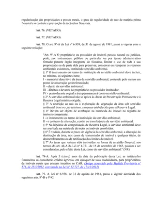 regularização das propriedades e posses rurais, o grau de regularidade do uso de matéria-prima
florestal e o controle e prevenção de incêndios florestais.
Art. 76. (VETADO).
Art. 77. (VETADO).
Art. 78. O art. 9º-A da Lei nº 6.938, de 31 de agosto de 1981, passa a vigorar com a
seguinte redação:
"Art. 9º-A O proprietário ou possuidor de imóvel, pessoa natural ou jurídica,
pode, por instrumento público ou particular ou por termo administrativo
firmado perante órgão integrante do Sisnama, limitar o uso de toda a sua
propriedade ou de parte dela para preservar, conservar ou recuperar os recursos
ambientais existentes, instituindo servidão ambiental.
§ 1º O instrumento ou termo de instituição da servidão ambiental deve incluir,
no mínimo, os seguintes itens:
I - memorial descritivo da área da servidão ambiental, contendo pelo menos um
ponto de amarração georreferenciado;
II - objeto da servidão ambiental;
III - direitos e deveres do proprietário ou possuidor instituidor;
IV - prazo durante o qual a área permanecerá como servidão ambiental.
§ 2º A servidão ambiental não se aplica às Áreas de Preservação Permanente e à
Reserva Legal mínima exigida.
§ 3º A restrição ao uso ou à exploração da vegetação da área sob servidão
ambiental deve ser, no mínimo, a mesma estabelecida para a Reserva Legal.
§ 4º Devem ser objeto de averbação na matrícula do imóvel no registro de
imóveis competente:
I - o instrumento ou termo de instituição da servidão ambiental;
II - o contrato de alienação, cessão ou transferência da servidão ambiental.
§ 5º Na hipótese de compensação de Reserva Legal, a servidão ambiental deve
ser averbada na matrícula de todos os imóveis envolvidos.
§ 6º É vedada, durante o prazo de vigência da servidão ambiental, a alteração da
destinação da área, nos casos de transmissão do imóvel a qualquer título, de
desmembramento ou de retificação dos limites do imóvel.
§ 7º As áreas que tenham sido instituídas na forma de servidão florestal, nos
termos do art. 44-A da Lei nº 4.771, de 15 de setembro de 1965, passam a ser
consideradas, pelo efeito desta Lei, como de servidão ambiental." (NR)
Art. 78-A. Após 5 (cinco) anos da data da publicação desta Lei, as instituições
financeiras só concederão crédito agrícola, em qualquer de suas modalidades, para proprietários
de imóveis rurais que estejam inscritos no CAR. (Artigo acrescido pela Medida Provisória nº
571, de 25/5/2012, convertida na Lei nº 12.727, de 17/10/2012)
Art. 79. A Lei nº 6.938, de 31 de agosto de 1981, passa a vigorar acrescida dos
seguintes arts. 9º-B e 9º-C:
 