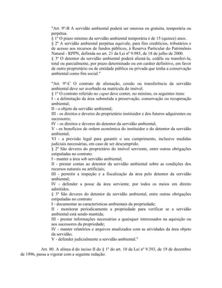 "Art. 9º-B A servidão ambiental poderá ser onerosa ou gratuita, temporária ou
perpétua.
§ 1º O prazo mínimo da servidão ambiental temporária é de 15 (quinze) anos.
§ 2º A servidão ambiental perpétua equivale, para fins creditícios, tributários e
de acesso aos recursos de fundos públicos, à Reserva Particular do Patrimônio
Natural - RPPN, definida no art. 21 da Lei nº 9.985, de 18 de julho de 2000.
§ 3º O detentor da servidão ambiental poderá aliená-la, cedêla ou transferi-la,
total ou parcialmente, por prazo determinado ou em caráter definitivo, em favor
de outro proprietário ou de entidade pública ou privada que tenha a conservação
ambiental como fim social."
"Art. 9º-C O contrato de alienação, cessão ou transferência da servidão
ambiental deve ser averbado na matrícula do imóvel.
§ 1º O contrato referido no caput deve conter, no mínimo, os seguintes itens:
I - a delimitação da área submetida a preservação, conservação ou recuperação
ambiental;
II - o objeto da servidão ambiental;
III - os direitos e deveres do proprietário instituidor e dos futuros adquirentes ou
sucessores;
IV - os direitos e deveres do detentor da servidão ambiental;
V - os benefícios de ordem econômica do instituidor e do detentor da servidão
ambiental;
VI - a previsão legal para garantir o seu cumprimento, inclusive medidas
judiciais necessárias, em caso de ser descumprido.
§ 2º São deveres do proprietário do imóvel serviente, entre outras obrigações
estipuladas no contrato:
I - manter a área sob servidão ambiental;
II - prestar contas ao detentor da servidão ambiental sobre as condições dos
recursos naturais ou artificiais;
III - permitir a inspeção e a fiscalização da área pelo detentor da servidão
ambiental;
IV - defender a posse da área serviente, por todos os meios em direito
admitidos.
§ 3º São deveres do detentor da servidão ambiental, entre outras obrigações
estipuladas no contrato:
I - documentar as características ambientais da propriedade;
II - monitorar periodicamente a propriedade para verificar se a servidão
ambiental está sendo mantida;
III - prestar informações necessárias a quaisquer interessados na aquisição ou
aos sucessores da propriedade;
IV - manter relatórios e arquivos atualizados com as atividades da área objeto
da servidão;
V - defender judicialmente a servidão ambiental."
Art. 80. A alínea d do inciso II do § 1º do art. 10 da Lei nº 9.393, de 19 de dezembro
de 1996, passa a vigorar com a seguinte redação:
 