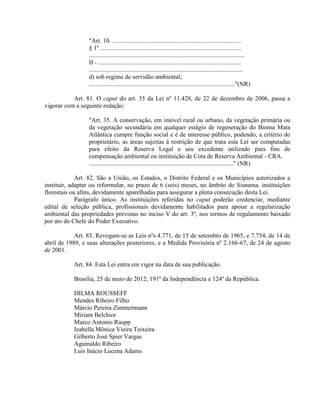 "Art. 10. ..................................................................................
§ 1º ..........................................................................................
...................................................................................................
II - ...........................................................................................
..................................................................................................
d) sob regime de servidão ambiental;
............................................................................................."(NR)
Art. 81. O caput do art. 35 da Lei nº 11.428, de 22 de dezembro de 2006, passa a
vigorar com a seguinte redação:
"Art. 35. A conservação, em imóvel rural ou urbano, da vegetação primária ou
da vegetação secundária em qualquer estágio de regeneração do Bioma Mata
Atlântica cumpre função social e é de interesse público, podendo, a critério do
proprietário, as áreas sujeitas à restrição de que trata esta Lei ser computadas
para efeito da Reserva Legal e seu excedente utilizado para fins de
compensação ambiental ou instituição de Cota de Reserva Ambiental - CRA.
............................................................................................" (NR)
Art. 82. São a União, os Estados, o Distrito Federal e os Municípios autorizados a
instituir, adaptar ou reformular, no prazo de 6 (seis) meses, no âmbito do Sisnama, instituições
florestais ou afins, devidamente aparelhadas para assegurar a plena consecução desta Lei.
Parágrafo único. As instituições referidas no caput poderão credenciar, mediante
edital de seleção pública, profissionais devidamente habilitados para apoiar a regularização
ambiental das propriedades previstas no inciso V do art. 3º, nos termos de regulamento baixado
por ato do Chefe do Poder Executivo.
Art. 83. Revogam-se as Leis nºs 4.771, de 15 de setembro de 1965, e 7.754, de 14 de
abril de 1989, e suas alterações posteriores, e a Medida Provisória nº 2.166-67, de 24 de agosto
de 2001.
Art. 84. Esta Lei entra em vigor na data de sua publicação.
Brasília, 25 de maio de 2012; 191º da Independência e 124º da República.
DILMA ROUSSEFF
Mendes Ribeiro Filho
Márcio Pereira Zimmermann
Miriam Belchior
Marco Antonio Raupp
Izabella Mônica Vieira Teixeira
Gilberto José Spier Vargas
Aguinaldo Ribeiro
Luís Inácio Lucena Adams
 