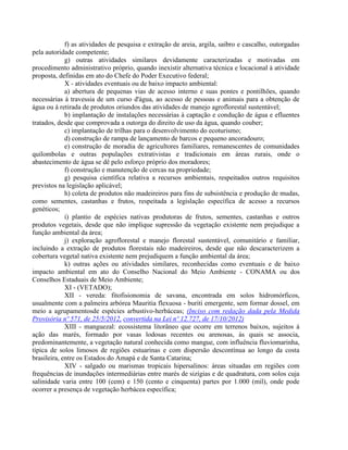 f) as atividades de pesquisa e extração de areia, argila, saibro e cascalho, outorgadas
pela autoridade competente;
g) outras atividades similares devidamente caracterizadas e motivadas em
procedimento administrativo próprio, quando inexistir alternativa técnica e locacional à atividade
proposta, definidas em ato do Chefe do Poder Executivo federal;
X - atividades eventuais ou de baixo impacto ambiental:
a) abertura de pequenas vias de acesso interno e suas pontes e pontilhões, quando
necessárias à travessia de um curso d'água, ao acesso de pessoas e animais para a obtenção de
água ou à retirada de produtos oriundos das atividades de manejo agroflorestal sustentável;
b) implantação de instalações necessárias à captação e condução de água e efluentes
tratados, desde que comprovada a outorga do direito de uso da água, quando couber;
c) implantação de trilhas para o desenvolvimento do ecoturismo;
d) construção de rampa de lançamento de barcos e pequeno ancoradouro;
e) construção de moradia de agricultores familiares, remanescentes de comunidades
quilombolas e outras populações extrativistas e tradicionais em áreas rurais, onde o
abastecimento de água se dê pelo esforço próprio dos moradores;
f) construção e manutenção de cercas na propriedade;
g) pesquisa científica relativa a recursos ambientais, respeitados outros requisitos
previstos na legislação aplicável;
h) coleta de produtos não madeireiros para fins de subsistência e produção de mudas,
como sementes, castanhas e frutos, respeitada a legislação específica de acesso a recursos
genéticos;
i) plantio de espécies nativas produtoras de frutos, sementes, castanhas e outros
produtos vegetais, desde que não implique supressão da vegetação existente nem prejudique a
função ambiental da área;
j) exploração agroflorestal e manejo florestal sustentável, comunitário e familiar,
incluindo a extração de produtos florestais não madeireiros, desde que não descaracterizem a
cobertura vegetal nativa existente nem prejudiquem a função ambiental da área;
k) outras ações ou atividades similares, reconhecidas como eventuais e de baixo
impacto ambiental em ato do Conselho Nacional do Meio Ambiente - CONAMA ou dos
Conselhos Estaduais de Meio Ambiente;
XI - (VETADO);
XII - vereda: fitofisionomia de savana, encontrada em solos hidromórficos,
usualmente com a palmeira arbórea Mauritia flexuosa - buriti emergente, sem formar dossel, em
meio a agrupamentosde espécies arbustivo-herbáceas; (Inciso com redação dada pela Medida
Provisória nº 571, de 25/5/2012, convertida na Lei nº 12.727, de 17/10/2012)
XIII - manguezal: ecossistema litorâneo que ocorre em terrenos baixos, sujeitos à
ação das marés, formado por vasas lodosas recentes ou arenosas, às quais se associa,
predominantemente, a vegetação natural conhecida como mangue, com influência fluviomarinha,
típica de solos limosos de regiões estuarinas e com dispersão descontínua ao longo da costa
brasileira, entre os Estados do Amapá e de Santa Catarina;
XIV - salgado ou marismas tropicais hipersalinos: áreas situadas em regiões com
frequências de inundações intermediárias entre marés de sizígias e de quadratura, com solos cuja
salinidade varia entre 100 (cem) e 150 (cento e cinquenta) partes por 1.000 (mil), onde pode
ocorrer a presença de vegetação herbácea específica;
 