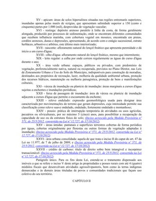 XV - apicum: áreas de solos hipersalinos situadas nas regiões entremarés superiores,
inundadas apenas pelas marés de sizígias, que apresentam salinidade superior a 150 (cento e
cinquenta) partes por 1.000 (mil), desprovidas de vegetação vascular;
XVI - restinga: depósito arenoso paralelo à linha da costa, de forma geralmente
alongada, produzido por processos de sedimentação, onde se encontram diferentes comunidades
que recebem influência marinha, com cobertura vegetal em mosaico, encontrada em praias,
cordões arenosos, dunas e depressões, apresentando, de acordo com o estágio sucessional, estrato
herbáceo, arbustivo e arbóreo, este último mais interiorizado;
XVII - nascente: afloramento natural do lençol freático que apresenta perenidade e dá
início a um curso d'água;
XVIII - olho d'água: afloramento natural do lençol freático, mesmo que intermitente;
XIX - leito regular: a calha por onde correm regularmente as águas do curso d'água
durante o ano;
XX - área verde urbana: espaços, públicos ou privados, com predomínio de
vegetação, preferencialmente nativa, natural ou recuperada, previstos no Plano Diretor, nas Leis
de Zoneamento Urbano e Uso do Solo do Município, indisponíveis para construção de moradias,
destinados aos propósitos de recreação, lazer, melhoria da qualidade ambiental urbana, proteção
dos recursos hídricos, manutenção ou melhoria paisagística, proteção de bens e manifestações
culturais;
XXI - várzea de inundação ou planície de inundação: áreas marginais a cursos d'água
sujeitas a enchentes e inundações periódicas;
XXII - faixa de passagem de inundação: área de várzea ou planície de inundação
adjacente a cursos d'água que permite o escoamento da enchente;
XXIII - relevo ondulado: expressão geomorfológica usada para designar área
caracterizada por movimentações do terreno que geram depressões, cuja intensidade permite sua
classificação como relevo suave ondulado, ondulado, fortemente ondulado e montanhoso;
XXIV - pousio: prática de interrupção temporária de atividades ou usos agrícolas,
pecuários ou silviculturais, por no máximo 5 (cinco) anos, para possibilitar a recuperação da
capacidade de uso ou da estrutura física do solo; (Inciso acrescido pela Medida Provisória nº
571, de 25/5/2012, convertida na Lei nº 12.727, de 17/10/2012)
XXV - áreas úmidas: pantanais e superfícies terrestres cobertas de forma periódica
por águas, cobertas originalmente por florestas ou outras formas de vegetação adaptadas à
inundação; (Inciso acrescido pela Medida Provisória nº 571, de 25/5/2012, convertida na Lei nº
12.727, de 17/10/2012)
XXVI - área urbana consolidada: aquela de que trata o inciso II do caput do art. 47 da
Lei no 11.977, de 7 de julho de 2009; e (Inciso acrescido pela Medida Provisória nº 571, de
25/5/2012, convertida na Lei nº 12.727, de 17/10/2012)
XXVII - crédito de carbono: título de direito sobre bem intangível e incorpóreo
transacionável. (Inciso acrescido pela Medida Provisória nº 571, de 25/5/2012, convertida na Lei
nº 12.727, de 17/10/2012)
Parágrafo único. Para os fins desta Lei, estende-se o tratamento dispensado aos
imóveis a que se refere o inciso V deste artigo às propriedades e posses rurais com até 4 (quatro)
módulos fiscais que desenvolvam atividades agrossilvipastoris, bem como às terras indígenas
demarcadas e às demais áreas tituladas de povos e comunidades tradicionais que façam uso
coletivo do seu território.
CAPÍTULO II
 