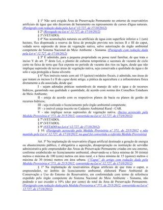 § 1º Não será exigida Área de Preservação Permanente no entorno de reservatórios
artificiais de água que não decorram de barramento ou represamento de cursos d'água naturais.
(Parágrafo com redação dada pela Lei nº 12.727, de 17/10/2012)
§ 2º (Revogado na Lei nº 12.727, de 17/10/2012)
§ 3º (VETADO).
§ 4º Nas acumulações naturais ou artificiais de água com superfície inferior a 1 (um)
hectare, fica dispensada a reserva da faixa de proteção prevista nos incisos II e III do caput,
vedada nova supressão de áreas de vegetação nativa, salvo autorização do órgão ambiental
competente do Sistema Nacional do Meio Ambiente - Sisnama. (Parágrafo com redação dada
pela Lei nº 12.727, de 17/10/2012)
§ 5º É admitido, para a pequena propriedade ou posse rural familiar, de que trata o
inciso V do art. 3º desta Lei, o plantio de culturas temporárias e sazonais de vazante de ciclo
curto na faixa de terra que fica exposta no período de vazante dos rios ou lagos, desde que não
implique supressão de novas áreas de vegetação nativa, seja conservada a qualidade da água e do
solo e seja protegida a fauna silvestre.
§ 6º Nos imóveis rurais com até 15 (quinze) módulos fiscais, é admitida, nas áreas de
que tratam os incisos I e II do caput deste artigo, a prática da aquicultura e a infraestrutura física
diretamente a ela associada, desde que:
I - sejam adotadas práticas sustentáveis de manejo de solo e água e de recursos
hídricos, garantindo sua qualidade e quantidade, de acordo com norma dos Conselhos Estaduais
de Meio Ambiente;
II - esteja de acordo com os respectivos planos de bacia ou planos de gestão de
recursos hídricos;
III - seja realizado o licenciamento pelo órgão ambiental competente;
IV - o imóvel esteja inscrito no Cadastro Ambiental Rural - CAR.
V - não implique novas supressões de vegetação nativa. (Inciso acrescido pela
Medida Provisória nº 571, de 25/5/2012, convertida na Lei nº 12.727, de 17/10/2012)
§ 7º (VETADO).
§ 8º (VETADO).
§ 9º (VETADO na Lei nº 12.727, de 17/10/2012)
§ 10. (Parágrafo acrescido pela Medida Provisória nº 571, de 25/5/2012 e não
mantido pela Lei nº 12.727, de 17/10/2012, na qual foi convertida a referida Medida Provisória)
Art. 5º Na implantação de reservatório d'água artificial destinado a geração de energia
ou abastecimento público, é obrigatória a aquisição, desapropriação ou instituição de servidão
administrativa pelo empreendedor das Áreas de Preservação Permanente criadas em seu entorno,
conforme estabelecido no licenciamento ambiental, observando-se a faixa mínima de 30 (trinta)
metros e máxima de 100 (cem) metros em área rural, e a faixa mínima de 15 (quinze) metros e
máxima de 30 (trinta) metros em área urbana. (“Caput” do artigo com redação dada pela
Medida Provisória nº 571, de 25/5/2012, convertida na Lei nº 12.727, de 17/10/2012)
§ 1º Na implantação de reservatórios d'água artificiais de que trata o caput, o
empreendedor, no âmbito do licenciamento ambiental, elaborará Plano Ambiental de
Conservação e Uso do Entorno do Reservatório, em conformidade com termo de referência
expedido pelo órgão competente do Sistema Nacional do Meio Ambiente - Sisnama, não
podendo o uso exceder a 10% (dez por cento) do total da Área de Preservação Permanente.
(Parágrafo com redação dada pela Medida Provisória nº 571, de 25/5/2012, convertida na Lei nº
12.727, de 17/10/2012)
 