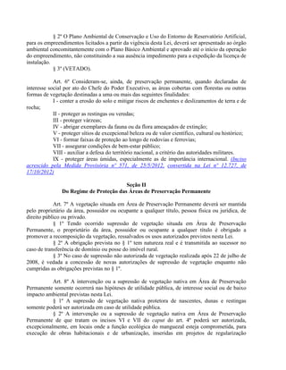 § 2º O Plano Ambiental de Conservação e Uso do Entorno de Reservatório Artificial,
para os empreendimentos licitados a partir da vigência desta Lei, deverá ser apresentado ao órgão
ambiental concomitantemente com o Plano Básico Ambiental e aprovado até o início da operação
do empreendimento, não constituindo a sua ausência impedimento para a expedição da licença de
instalação.
§ 3º (VETADO).
Art. 6º Consideram-se, ainda, de preservação permanente, quando declaradas de
interesse social por ato do Chefe do Poder Executivo, as áreas cobertas com florestas ou outras
formas de vegetação destinadas a uma ou mais das seguintes finalidades:
I - conter a erosão do solo e mitigar riscos de enchentes e deslizamentos de terra e de
rocha;
II - proteger as restingas ou veredas;
III - proteger várzeas;
IV - abrigar exemplares da fauna ou da flora ameaçados de extinção;
V - proteger sítios de excepcional beleza ou de valor científico, cultural ou histórico;
VI - formar faixas de proteção ao longo de rodovias e ferrovias;
VII - assegurar condições de bem-estar público;
VIII - auxiliar a defesa do território nacional, a critério das autoridades militares.
IX - proteger áreas úmidas, especialmente as de importância internacional. (Inciso
acrescido pela Medida Provisória nº 571, de 25/5/2012, convertida na Lei nº 12.727, de
17/10/2012)
Seção II
Do Regime de Proteção das Áreas de Preservação Permanente
Art. 7º A vegetação situada em Área de Preservação Permanente deverá ser mantida
pelo proprietário da área, possuidor ou ocupante a qualquer título, pessoa física ou jurídica, de
direito público ou privado.
§ 1º Tendo ocorrido supressão de vegetação situada em Área de Preservação
Permanente, o proprietário da área, possuidor ou ocupante a qualquer título é obrigado a
promover a recomposição da vegetação, ressalvados os usos autorizados previstos nesta Lei.
§ 2º A obrigação prevista no § 1º tem natureza real e é transmitida ao sucessor no
caso de transferência de domínio ou posse do imóvel rural.
§ 3º No caso de supressão não autorizada de vegetação realizada após 22 de julho de
2008, é vedada a concessão de novas autorizações de supressão de vegetação enquanto não
cumpridas as obrigações previstas no § 1º.
Art. 8º A intervenção ou a supressão de vegetação nativa em Área de Preservação
Permanente somente ocorrerá nas hipóteses de utilidade pública, de interesse social ou de baixo
impacto ambiental previstas nesta Lei.
§ 1º A supressão de vegetação nativa protetora de nascentes, dunas e restingas
somente poderá ser autorizada em caso de utilidade pública.
§ 2º A intervenção ou a supressão de vegetação nativa em Área de Preservação
Permanente de que tratam os incisos VI e VII do caput do art. 4º poderá ser autorizada,
excepcionalmente, em locais onde a função ecológica do manguezal esteja comprometida, para
execução de obras habitacionais e de urbanização, inseridas em projetos de regularização
 
