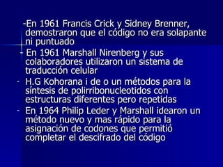 -En 1961 Francis Crick y Sidney Brenner, demostraron que el código no era solapante ni puntuado - En 1961 Marshall Nirenberg y sus colaboradores utilizaron un sistema de traducción celular H.G Kohorana i de o un métodos para la síntesis de polirribonucleotidos con estructuras diferentes pero repetidas En 1964 Philip Leder y Marshall idearon un método nuevo y mas rápido para la asignación de codones que permitió completar el descifrado del código 