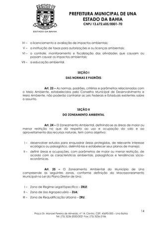 PREFEITURA MUNICIPAL DE UNA
                                             ESTADO DA BAHIA
                                                   CNPJ 13.672.605/0001-70




IV –     o licenciamento e avaliação de impactos ambientais;
 V–      a instituição de taxas para autorizações e ou licenças ambientais;
VI –     o controle, monitoramento e fiscalização das atividades que causam ou
         possam causar os impactos ambientais;
VII –    a educação ambiental.


                                               SEÇÃO I
                                     DAS NORMAS E PADRÕES


              Art. 23 – As normas, padrões, critérios e parâmetros relacionados com
 o Meio Ambiente, estabelecidos pelo Conselho Municipal de Desenvolvimento e
 Meio Ambiente, não poderão contrariar as Leis Federais e Estaduais existentes sobre
 o assunto.


                                              SEÇÃO II
                                  DO ZONEAMENTO AMBIENTAL


               Art. 24 – O Zoneamento Ambiental, definindo-se as áreas de maior ou
 menor restrição no que diz respeito ao uso e ocupação do solo e ao
 aproveitamento dos recursos naturais, tem como objetivo:


  I–     desenvolver estudos para enquadrar áreas protegidas, de relevante interesse
         ecológico ou paisagístico, delimitá-las e estabelecer seus planos de manejo;
 II –    definir áreas e ocupações, com parâmetros de maior ou menor restrição, de
         acordo com as características ambientais, paisagísticas e tendências sócio-
         econômicas.


               Art. 25 – O Zoneamento Ambiental do Município de Una
 compreende as seguintes zonas, conforme definição do Macrozoneamento
 Municipal na Lei do Plano Diretor de Una:


  I–     Zona de Regime Legal Específico – ZRLE;
 II –    Zona de Uso Agropecuário – ZUA;
 III –   Zona de Requalificação Urbana – ZRU;



                                                                                            14
           Praça Dr. Manoel Pereira de Almeida, nº 14, Centro, CEP: 45690-000 – Una Bahia
                            Tel: (73) 3236-2020/2021 Fax: (73) 3236-2186
 