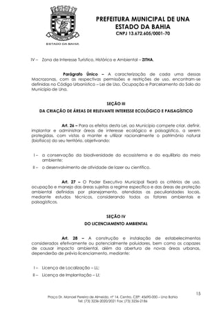 PREFEITURA MUNICIPAL DE UNA
                                              ESTADO DA BAHIA
                                                    CNPJ 13.672.605/0001-70




IV –     Zona de Interesse Turístico, Histórico e Ambiental – ZITHA.


               Parágrafo Único – A caracterização de cada uma dessas
Macrozonas, com as respectivas permissões e restrições de uso, encontram-se
definidas no Código Urbanístico – Lei de Uso, Ocupação e Parcelamento do Solo do
Município de Una.


                                               SEÇÃO III
        DA CRIAÇÃO DE ÁREAS DE RELEVANTE INTERESSE ECOLÓGICO E PAISAGÍSTICO


                 Art. 26 – Para os efeitos desta Lei, ao Município compete criar, definir,
implantar e administrar áreas de interesse ecológico e paisagístico, a serem
protegidas, com vistas a manter e utilizar racionalmente o patrimônio natural
(biofísico) do seu território, objetivando:


 I–      a conservação da biodiversidade do ecossistema e do equilíbrio do meio
         ambiente;
 II –    o desenvolvimento de atividade de lazer ou científico.


               Art. 27 – O Poder Executivo Municipal fixará os critérios de uso,
ocupação e manejo das áreas sujeitas a regime específico e das áreas de proteção
ambiental definidas por planejamento, atendidas as peculiaridades locais,
mediante estudos técnicos, considerando todos os fatores ambientais e
paisagísticos.


                                               SEÇÃO IV
                                  DO LICENCIAMENTO AMBIENTAL


              Art. 28 – A construção e instalação de estabelecimentos
considerados efetivamente ou potencialmente poluidores, bem como os capazes
de causar impacto ambiental, além da abertura de novas áreas urbanas,
dependerão de prévio licenciamento, mediante:


 I–      Licença de Localização – LL;
 II –    Licença de Implantação – LI;



                                                                                             15
            Praça Dr. Manoel Pereira de Almeida, nº 14, Centro, CEP: 45690-000 – Una Bahia
                             Tel: (73) 3236-2020/2021 Fax: (73) 3236-2186
 
