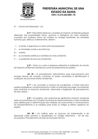 PREFEITURA MUNICIPAL DE UNA
                                            ESTADO DA BAHIA
                                                  CNPJ 13.672.605/0001-70




III –   Licença de Operação – LO.


             § 1º – Para efeito desta Lei, considera-se impacto ambiental qualquer
alteração das propriedades físicas, químicas e biológicas do meio ambiente,
causados por qualquer forma de matéria ou energia resultantes da atividade
humana que, direta ou indiretamente, afetem:


 I–     a saúde, a segurança e o bem estar da população;
 II –   as atividades sociais e econômicas;
III –   a biota;
IV –    as condições estéticas e sanitárias do meio ambiente;
V–      a qualidade dos recursos ambientais.


             § 2º – Todos os custos e despesas referentes à realização do estudo
do impacto ambiental correrão por conta do proponente do projeto.


               Art. 29 – O procedimento administrativo para licenciamento será
iniciado através de consulta, contendo os dados necessários à identificação e
avaliação dos prováveis efeitos ambientais.


              § 1º – Ao conceder a Licença de Localização, o Poder Executivo
poderá estabelecer condicionamentos e fazer as restrições que julgar convenientes
para minimizar os impactos ambientais, observada a legislação de parcelamento
do solo urbano.


              § 2º – Os projetos com potencial de significativo impacto ambiental
serão encaminhados ao Conselho Municipal de Desenvolvimento e Meio Ambiente
para deliberação e determinação das medidas de autocontrole e monitoramento
do empreendimento e as medidas para evitar ou mitigar os efeitos negativos do
projeto.


            Art. 30 – Os critérios para as Licenças de Implantação e de
Operação estão previstos e disciplinados no Código Urbanístico – Lei de Uso,
Ocupação e Parcelamento do Solo do Município de Una.




                                                                                           16
          Praça Dr. Manoel Pereira de Almeida, nº 14, Centro, CEP: 45690-000 – Una Bahia
                           Tel: (73) 3236-2020/2021 Fax: (73) 3236-2186
 