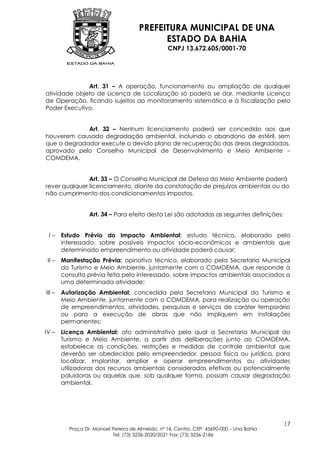 PREFEITURA MUNICIPAL DE UNA
                                            ESTADO DA BAHIA
                                                  CNPJ 13.672.605/0001-70




              Art. 31 – A operação, funcionamento ou ampliação de qualquer
atividade objeto de Licença de Localização só poderá se dar, mediante Licença
de Operação, ficando sujeitos ao monitoramento sistemático e à fiscalização pelo
Poder Executivo.


             Art. 32 – Nenhum licenciamento poderá ser concedido aos que
houverem causado degradação ambiental, incluindo o abandono de estéril, sem
que o degradador execute o devido plano de recuperação das áreas degradadas,
aprovado pelo Conselho Municipal de Desenvolvimento e Meio Ambiente –
COMDEMA.


               Art. 33 – O Conselho Municipal de Defesa do Meio Ambiente poderá
rever qualquer licenciamento, diante da constatação de prejuízos ambientais ou do
não cumprimento dos condicionamentos impostos.


                  Art. 34 – Para efeito desta Lei são adotadas as seguintes definições:


 I–     Estudo Prévio do Impacto Ambiental: estudo técnico, elaborado pelo
        interessado, sobre possíveis impactos sócio-econômicos e ambientais que
        determinado empreendimento ou atividade poderá causar;
 II –   Manifestação Prévia: opinativo técnico, elaborado pela Secretaria Municipal
        do Turismo e Meio Ambiente, juntamente com o COMDEMA, que responde à
        consulta prévia feita pelo interessado, sobre impactos ambientais associados a
        uma determinada atividade;
III –   Autorização Ambiental: concedida pela Secretaria Municipal do Turismo e
        Meio Ambiente, juntamente com o COMDEMA, para realização ou operação
        de empreendimentos, atividades, pesquisas e serviços de caráter temporário
        ou para a execução de obras que não impliquem em instalações
        permanentes;
IV –    Licença Ambiental: ato administrativo pelo qual a Secretaria Municipal do
        Turismo e Meio Ambiente, a partir das deliberações junto ao COMDEMA,
        estabelece as condições, restrições e medidas de controle ambiental que
        deverão ser obedecidas pelo empreendedor, pessoa física ou jurídica, para
        localizar, implantar, ampliar e operar empreendimentos ou atividades
        utilizadoras dos recursos ambientais consideradas efetivas ou potencialmente
        poluidoras ou aquelas que, sob qualquer forma, possam causar degradação
        ambiental.




                                                                                           17
          Praça Dr. Manoel Pereira de Almeida, nº 14, Centro, CEP: 45690-000 – Una Bahia
                           Tel: (73) 3236-2020/2021 Fax: (73) 3236-2186
 
