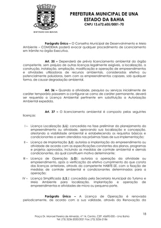 PREFEITURA MUNICIPAL DE UNA
                                            ESTADO DA BAHIA
                                                  CNPJ 13.672.605/0001-70




              Parágrafo Único – O Conselho Municipal de Desenvolvimento e Meio
Ambiente – COMDEMA poderá evocar qualquer procedimento de Licenciamento
em trâmite no órgão Executivo.


               Art. 35 – Dependerá de prévio licenciamento ambiental do órgão
competente, sem prejuízo de outras licenças legalmente exigíveis, a localização, a
construção, instalação, ampliação, modificação e operação de empreendimentos
e atividades utilizadoras de recursos ambientais, consideradas efetiva ou
potencialmente poluidoras, bem com os empreendimentos capazes, sob qualquer
forma, de causar degradação ambiental.


              Art. 36 – Quando a atividade, pesquisa ou serviços inicialmente de
caráter temporário passarem a configurar-se como de caráter permanente, deverá
ser requerida a Licença Ambiental pertinente em substituição a Autorização
Ambiental expedida.


                  Art. 37 – O licenciamento ambiental é composto pelas seguintes
licenças:


 I–     Licença Localização (L.L): concedida na fase preliminar do planejamento do
        empreendimento ou atividade, aprovando sua localização e concepção,
        atestando a viabilidade ambiental e estabelecendo os requisitos básicos e
        condicionantes a serem atendidos nas próximas fases de sua implementação;
 II –   Licença de Implantação (L.I): autoriza a implantação do empreendimento ou
        atividade de acordo com as especificações constantes dos planos, programas
        e projetos aprovados, incluindo as medidas de controle ambiental e demais
        condicionantes, da qual constituem motivo determinante;
III –   Licença de Operação (L.O): autoriza a operação da atividade ou
        empreendimento, após a verificação do efetivo cumprimento do que consta
        das licenças anteriores, através do competente HABITE-SE, com a fixação de
        medidas de controle ambiental e condicionantes determinados para a
        operação;
IV –    Licença Simplificada (L.S.): concedida pela Secretaria Municipal do Turismo e
        Meio Ambiente para localização, implantação e operação de
        empreendimentos e atividades de micro ou pequeno porte.


             Parágrafo Único – A Licença de Operação é renovada
periodicamente, de acordo com a sua validade, através da Renovação da



                                                                                           18
          Praça Dr. Manoel Pereira de Almeida, nº 14, Centro, CEP: 45690-000 – Una Bahia
                           Tel: (73) 3236-2020/2021 Fax: (73) 3236-2186
 