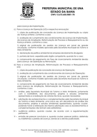 PREFEITURA MUNICIPAL DE UNA
                                             ESTADO DA BAHIA
                                                   CNPJ 13.672.605/0001-70




        para Licença de Implantação.
c) Para a Licença de Operação (LO) e respectiva renovação:
        1. cópia da publicação da concessão da Licença de Implantação ou cópia
        da licença anterior, conforme o caso;
        2. avaliação do cumprimento das condicionantes da Licença de Implantação,
        da Licença de Ampliação, Reformulação de Processo e Reequipamento ou da
        licença anterior, conforme o caso;
        3. original da publicação do pedido da Licença em jornal de grande
        circulação, conforme modelo aprovado pela Secretaria Municipal do Turismo e
        Meio Ambiente;
        4. declaração da política ambiental da empresa devidamente divulgada;
        5. portaria de lavra expedida pelo órgão competente, quando for o caso;
        6. comprovante de pagamento da Taxa de Licenciamento Ambiental devida
        para Licença de Operação ou Renovação.
d) Para a Licença de Ampliação, Reformulação de Processo e Reequipamento
   (LA):
        1. cópia da publicação da concessão da Licença de Operação;
        2. avaliação do cumprimento das condicionantes da Licença de Operação;
        3. original da publicação do pedido da Licença em jornal de grande
        circulação, conforme modelo aprovado pela Secretaria Municipal do Turismo e
        Meio Ambiente;
        4. comprovante de pagamento da Taxa de Licenciamento Ambiental devida
        para Licença de Ampliação, Reformulação de Processo e Reequipamento,
        conforme o caso.
 II –    análise, pela Secretaria Municipal do Turismo e Meio Ambiente, juntamente
         com o COMDEMA, dos documentos, projetos e estudos ambientais
         apresentados e a realização de vistorias técnicas, quando necessárias;
III –    solicitação de esclarecimentos e complementações pela Secretaria Municipal
         do Turismo e Meio Ambiente, uma única vez, em decorrência da análise dos
         documentos, projetos e estudos ambientais apresentados, quando couber,
         podendo haver a reiteração da mesma solicitação caso os esclarecimentos e
         complementações não tenham sido satisfatórios;
IV –     audiência pública, quando couber, de acordo com a regulamentação
         pertinente;
V–       emissão de parecer conclusivo e, quando couber, parecer jurídico, deferindo
         ou indeferindo o pedido de Licença, dando-se a devida publicidade.




                                                                                            20
           Praça Dr. Manoel Pereira de Almeida, nº 14, Centro, CEP: 45690-000 – Una Bahia
                            Tel: (73) 3236-2020/2021 Fax: (73) 3236-2186
 