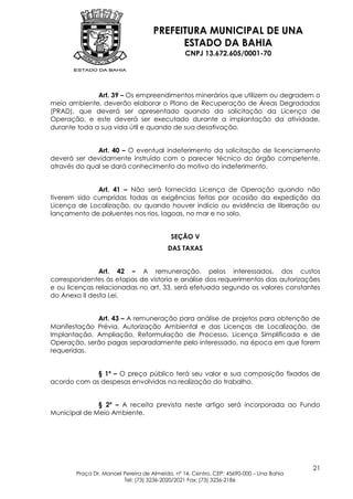 PREFEITURA MUNICIPAL DE UNA
                                         ESTADO DA BAHIA
                                               CNPJ 13.672.605/0001-70




              Art. 39 – Os empreendimentos minerários que utilizem ou degradem o
meio ambiente, deverão elaborar o Plano de Recuperação de Áreas Degradadas
(PRAD), que deverá ser apresentado quando da solicitação da Licença de
Operação, e este deverá ser executado durante a implantação da atividade,
durante toda a sua vida útil e quando de sua desativação.


              Art. 40 – O eventual indeferimento da solicitação de licenciamento
deverá ser devidamente instruído com o parecer técnico do órgão competente,
através do qual se dará conhecimento do motivo do indeferimento.


              Art. 41 – Não será fornecida Licença de Operação quando não
tiverem sido cumpridas todas as exigências feitas por ocasião da expedição da
Licença de Localização, ou quando houver indício ou evidência de liberação ou
lançamento de poluentes nos rios, lagoas, no mar e no solo.


                                          SEÇÃO V
                                         DAS TAXAS


               Art. 42 – A remuneração, pelos interessados, dos custos
correspondentes às etapas de vistoria e análise dos requerimentos das autorizações
e ou licenças relacionadas no art. 33, será efetuada segundo os valores constantes
do Anexo II desta Lei.


             Art. 43 – A remuneração para análise de projetos para obtenção de
Manifestação Prévia, Autorização Ambiental e das Licenças de Localização, de
Implantação, Ampliação, Reformulação de Processo, Licença Simplificada e de
Operação, serão pagas separadamente pelo interessado, na época em que forem
requeridas.


             § 1º – O preço público terá seu valor e sua composição fixados de
acordo com as despesas envolvidas na realização do trabalho.


              § 2º – A receita prevista neste artigo será incorporada ao Fundo
Municipal de Meio Ambiente.




                                                                                        21
       Praça Dr. Manoel Pereira de Almeida, nº 14, Centro, CEP: 45690-000 – Una Bahia
                        Tel: (73) 3236-2020/2021 Fax: (73) 3236-2186
 