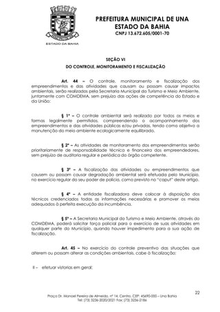 PREFEITURA MUNICIPAL DE UNA
                                            ESTADO DA BAHIA
                                                  CNPJ 13.672.605/0001-70




                                             SEÇÃO VI
                    DO CONTROLE, MONITORAMENTO E FISCALIZAÇÃO


               Art. 44 – O controle, monitoramento e fiscalização dos
empreendimentos e das atividades que causam ou possam causar impactos
ambientais, serão realizados pela Secretaria Municipal do Turismo e Meio Ambiente,
juntamente com COMDEMA, sem prejuízo das ações de competência do Estado e
da União:


             § 1º – O controle ambiental será realizado por todos os meios e
formas legalmente permitidos, compreendendo o acompanhamento dos
empreendimentos e das atividades públicas e/ou privadas, tendo como objetivo a
manutenção do meio ambiente ecologicamente equilibrado.


               § 2º – As atividades de monitoramento dos empreendimentos serão
prioritariamente de responsabilidade técnica e financeira dos empreendedores,
sem prejuízo de auditoria regular e periódica do órgão competente.


               § 3º – A fiscalização das atividades ou empreendimentos que
causem ou possam causar degradação ambiental será efetuada pelo Município,
no exercício regular do seu poder de polícia, como previsto no “caput” deste artigo.


             § 4º – A entidade fiscalizadora deve colocar à disposição dos
técnicos credenciados todas as informações necessárias e promover os meios
adequados à perfeita execução da incumbência.


              § 5º – A Secretaria Municipal do Turismo e Meio Ambiente, através do
COMDEMA, poderá solicitar força policial para o exercício de suas atividades em
qualquer parte do Município, quando houver impedimento para a sua ação de
fiscalização.


              Art. 45 – No exercício do controle preventivo das situações que
alterem ou possam alterar as condições ambientais, cabe à fiscalização:


II –   efetuar vistorias em geral;




                                                                                           22
          Praça Dr. Manoel Pereira de Almeida, nº 14, Centro, CEP: 45690-000 – Una Bahia
                           Tel: (73) 3236-2020/2021 Fax: (73) 3236-2186
 