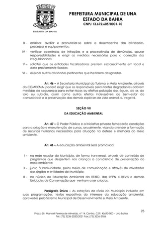 PREFEITURA MUNICIPAL DE UNA
                                            ESTADO DA BAHIA
                                                  CNPJ 13.672.605/0001-70




III –   analisar, avaliar e pronunciar-se sobre o desempenho das atividades,
        processos e equipamentos;
IV –    verificar ocorrência de infrações e a procedência de denúncias, apurar
        responsabilidades e exigir as medidas necessárias para a correção das
        irregularidades;
V–      solicitar que as entidades fiscalizadoras prestem esclarecimento em local e
        data previamente fixados;
VI –    exercer outras atividades pertinentes que lhe forem designadas.


             Art. 46 – A Secretaria Municipal do Turismo e Meio Ambiente, através
do COMDEMA, poderá exigir que os responsáveis pelas fontes degradantes adotem
medidas de segurança para evitar riscos ou efetiva poluição das águas, do ar, do
solo ou subsolo, assim como outros efeitos indesejáveis ao bem-estar da
comunidade e à preservação das demais espécies de vida animal ou vegetal.


                                            SEÇÃO VII
                                  DA EDUCAÇÃO AMBIENTAL


              Art. 47 – O Poder Público e a iniciativa privada fornecerão condições
para a criação e manutenção de cursos, anualmente, visando atender a formação
de recursos humanos necessários para atuação na defesa e melhoria do meio
ambiente.


                  Art. 48 – A educação ambiental será promovida:


 I–     na rede escolar do Município, de forma transversal, através de conteúdo de
        programas que despertem nas crianças a consciência de preservação do
        meio ambiente;
 II –   junto à comunidade, pelos meios de comunicação e através de atividades
        dos órgãos e entidades do Município;
III –   no núcleo de Educação Ambiental da REBIO, das RPPN e REVIS e demais
        Unidades de Conservação que venham a ser criadas.


             Parágrafo Único – As estações de rádio do Município incluirão em
suas programações, textos expositivos do interesse da educação ambiental,
aprovados pelo Sistema Municipal de Desenvolvimento e Meio Ambiente.



                                                                                           23
          Praça Dr. Manoel Pereira de Almeida, nº 14, Centro, CEP: 45690-000 – Una Bahia
                           Tel: (73) 3236-2020/2021 Fax: (73) 3236-2186
 
