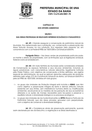 PREFEITURA MUNICIPAL DE UNA
                                            ESTADO DA BAHIA
                                                  CNPJ 13.672.605/0001-70




                                           CAPÍTULO VII
                                   DOS SETORES AMBIENTAIS


                                              SEÇÃO I
       DAS ÁREAS PROTEGIDAS DE RELEVANTE INTERESSE ECOLÓGICO E PAISAGÍSTICO


               Art. 49 – Visando assegurar a conservação do patrimônio natural do
Município, fica determinado que a proteção, uso, conservação e preservação das
Áreas Naturais situadas na sua jurisdição, fica regulada pela presente Lei, em
consonância com a Lei Federal 9985 de 18/07/200 e Lei Estadual 6569/94.


                Parágrafo Único – Nas áreas verdes de propriedade particular pode-
se manter o direito de propriedade, com as limitações que as legislações estadual,
federal e esta Lei estabelecem.


                Art. 50 – Em todo território do Município serão considerados Unidades
de Conservação os espaços territoriais e seus recursos ambientais, incluindo as
águas jurisdicionais, com características naturais relevantes, legalmente instituído
pelo Poder Público, com objetivos de conservação e limites definidos, sob regime
especial de administração, ao qual se aplicam garantias adequadas de proteção
definidos pelo artigo 215 da Constituição Estadual da Bahia, Lei Estadual 6569/94 e
pela Lei 9985 de 18/07/200, divididas em dois grupos:


 I–     no grupo das Unidades de Proteção Integral está incluída a REBIO, que têm
        como objetivo a preservação integral da biota e demais atributos naturais
        existentes em seus limites, sem interferência humana direta ou modificações
        ambientais, excetuando-se as medidas de recuperação de seus ecossistemas
        alterados e as ações de manejo necessárias para recuperar e preservar o
        equilíbrio natural, a diversidade biológica e os processos ecológicos;
II –    no grupo das Unidades de Uso Sustentável estão as RPPN (Reserva Particular do
        Patrimônio Natural), que são áreas privadas, gravadas com perpetuidade,
        com o objetivo de conservar a diversidade biológica.


              Art. 51 – Considera-se ainda de preservação permanente, quando
assim declarado por ato do Executivo, a vegetação e as áreas destinadas a:




                                                                                           24
          Praça Dr. Manoel Pereira de Almeida, nº 14, Centro, CEP: 45690-000 – Una Bahia
                           Tel: (73) 3236-2020/2021 Fax: (73) 3236-2186
 
