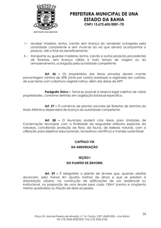 PREFEITURA MUNICIPAL DE UNA
                                           ESTADO DA BAHIA
                                                 CNPJ 13.672.605/0001-70




 I–    receber madeira, lenha, carvão sem licença do vendedor outorgada pela
       autoridade competente e sem munir-se da via que deverá acompanhar o
       produto, até o final do beneficiamento;
II –   transportar ou guardar madeiras, lenha, carvão e outros produtos procedentes
       de florestas, sem licença válida a todo tempo de viagem ou do
       armazenamento, outorgada pela autoridade competente.


                Art. 56 – Os proprietários das terras privadas devem manter
porcentagem mínima de 20% (vinte por cento) averbado e registrado em cartório,
de suas terras com cobertura vegetal nativa, além das áreas de APP.


              Parágrafo Único – Torna-se possível a reserva legal coletiva de várias
propriedades, conforme definido em Legislação Estadual específica.


              Art. 57 – O comércio de plantas oriundas de florestas de domínio da
Mata Atlântica dependerá de licença de autoridade competente.


               Art. 58 – O Município poderá criar áreas para Unidades de
Conservação Municipal, com a finalidade de resguardar atributos especiais da
natureza, conciliando proteção da flora, da fauna, de belezas naturais, com a
utilização para objetivos educacionais, recreativos científicos e manejo sustentável.


                                         CAPÍTULO VIII
                                       DA ARBORIZAÇÃO


                                             SEÇÃO I
                                   DO PLANTIO DE ÁRVORES


                 Art. 59 – É obrigatório o plantio de árvores que, quando adultas
alcancem, pelo menos 4m (quatro metros) de altura e que se prestem à
arborização urbana, na construção de edificações de uso residencial ou
institucional, na proporção de uma árvore para cada 150m² (centro e cinqüenta
metros quadrados) ou fração de área ocupada.




                                                                                          26
         Praça Dr. Manoel Pereira de Almeida, nº 14, Centro, CEP: 45690-000 – Una Bahia
                          Tel: (73) 3236-2020/2021 Fax: (73) 3236-2186
 