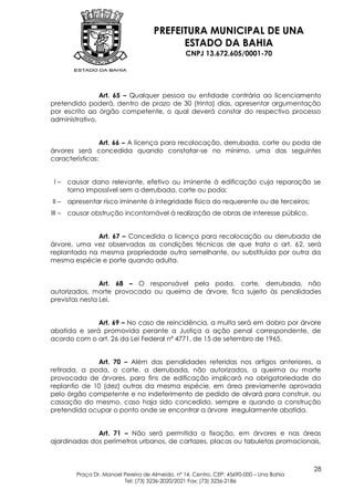 PREFEITURA MUNICIPAL DE UNA
                                            ESTADO DA BAHIA
                                                  CNPJ 13.672.605/0001-70




                Art. 65 – Qualquer pessoa ou entidade contrária ao licenciamento
pretendido poderá, dentro de prazo de 30 (trinta) dias, apresentar argumentação
por escrito ao órgão competente, o qual deverá constar do respectivo processo
administrativo.


                Art. 66 – A licença para recolocação, derrubada, corte ou poda de
árvores será concedida quando constatar-se no mínimo, uma das seguintes
características:


 I–     causar dano relevante, efetivo ou iminente à edificação cuja reparação se
        torna impossível sem a derrubada, corte ou poda;
II –    apresentar risco iminente à integridade física do requerente ou de terceiros;
III –   causar obstrução incontornável à realização de obras de interesse público.


             Art. 67 – Concedida a licença para recolocação ou derrubada de
árvore, uma vez observadas as condições técnicas de que trata o art. 62, será
replantada na mesma propriedade outra semelhante, ou substituída por outra da
mesma espécie e porte quando adulta.


                Art. 68 – O responsável pela poda, corte, derrubada, não
autorizados, morte provocada ou queima de árvore, fica sujeito às penalidades
previstas nesta Lei.


              Art. 69 – No caso de reincidência, a multa será em dobro por árvore
abatida e será promovida perante a Justiça a ação penal correspondente, de
acordo com o art. 26 da Lei Federal nº 4771, de 15 de setembro de 1965.


              Art. 70 – Além das penalidades referidas nos artigos anteriores, a
retirada, a poda, o corte, a derrubada, não autorizados, a queima ou morte
provocada de árvores, para fins de edificação implicará na obrigatoriedade do
replantio de 10 (dez) outras da mesma espécie, em área previamente aprovada
pelo órgão competente e no indeferimento de pedido de alvará para construir, ou
cassação do mesmo, caso haja sido concedido, sempre e quando a construção
pretendida ocupar o ponto onde se encontrar a árvore irregularmente abatida.


              Art. 71 – Não será permitida a fixação, em árvores e nas áreas
ajardinadas dos perímetros urbanos, de cartazes, placas ou tabuletas promocionais,



                                                                                           28
          Praça Dr. Manoel Pereira de Almeida, nº 14, Centro, CEP: 45690-000 – Una Bahia
                           Tel: (73) 3236-2020/2021 Fax: (73) 3236-2186
 