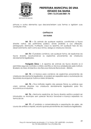 PREFEITURA MUNICIPAL DE UNA
                                          ESTADO DA BAHIA
                                                CNPJ 13.672.605/0001-70




pinturas e outros elementos que descaracterizem suas formas e agridam suas
condições vitais.


                                         CAPÍTULO IX
                                          DA FAUNA


               Art. 72 – Os animais de qualquer espécie, constituindo a fauna
silvestre nativa, são patrimônio público, sendo proibida a sua utilização,
perseguição, destruição, mutilação, caça ou apanha, em qualquer fase do seu
desenvolvimento, bem como seus ninhos, abrigos e criadouros naturais.


              Art. 73 – É proibido comércio, sob qualquer forma, de espécimes da
fauna silvestre, excetuando-se os espécimes provenientes de criadouros
devidamente legalizados.


                Parágrafo Único – A apanha de animais da fauna silvestre só é
permitida segundo controle e critério científico e técnico estabelecido pelo Instituto
Brasileiro do Meio Ambiente e dos Recursos Naturais Renováveis – IBAMA.


              Art. 74 – A licença para comércio de espécimes provenientes de
criadouros devidamente legalizados, só poderá ser expedida após a autorização da
Secretaria Municipal do Turismo e Meio Ambiente.


              Art. 75 – Fica instituído registro das pessoas físicas ou jurídicas que
criam animais silvestres nos criadouros devidamente legalizados para fins
econômicos e industriais.


              Art. 76 – Nenhuma espécime da fauna silvestre exótica poderá ser
introduzida no Município sem parecer técnico favorável e licença expedida na
forma da Lei.


               Art. 77 – É proibida a comercialização e exportação de peles, de
couros de anfíbios e répteis, exceto quando provenientes de criadouros legalizados.




                                                                                         29
        Praça Dr. Manoel Pereira de Almeida, nº 14, Centro, CEP: 45690-000 – Una Bahia
                         Tel: (73) 3236-2020/2021 Fax: (73) 3236-2186
 