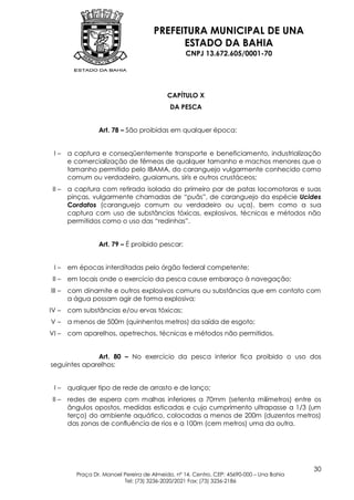 PREFEITURA MUNICIPAL DE UNA
                                            ESTADO DA BAHIA
                                                  CNPJ 13.672.605/0001-70




                                            CAPÍTULO X
                                             DA PESCA


                  Art. 78 – São proibidas em qualquer época:


 I–     a captura e conseqüentemente transporte e beneficiamento, industrialização
        e comercialização de fêmeas de qualquer tamanho e machos menores que o
        tamanho permitido pelo IBAMA, do caranguejo vulgarmente conhecido como
        comum ou verdadeiro, guaiamuns, siris e outros crustáceos;
 II –   a captura com retirada isolada do primeiro par de patas locomotoras e suas
        pinças, vulgarmente chamadas de “puãs”, de caranguejo da espécie Ucides
        Cordatos (caranguejo comum ou verdadeiro ou uça), bem como a sua
        captura com uso de substâncias tóxicas, explosivos, técnicas e métodos não
        permitidos como o uso das “redinhas”.


                  Art. 79 – É proibido pescar:


 I–     em épocas interditadas pelo órgão federal competente;
 II –   em locais onde o exercício da pesca cause embaraço à navegação;
III –   com dinamite e outros explosivos comuns ou substâncias que em contato com
        a água possam agir de forma explosiva;
IV –    com substâncias e/ou ervas tóxicas;
V–      a menos de 500m (quinhentos metros) da saída de esgoto;
VI –    com aparelhos, apetrechos, técnicas e métodos não permitidos.


              Art. 80 – No exercício da pesca interior fica proibido o uso dos
seguintes aparelhos:


 I–     qualquer tipo de rede de arrasto e de lanço;
 II –   redes de espera com malhas inferiores a 70mm (setenta milímetros) entre os
        ângulos opostos, medidas esticadas e cujo cumprimento ultrapasse a 1/3 (um
        terço) do ambiente aquático, colocadas a menos de 200m (duzentos metros)
        das zonas de confluência de rios e a 100m (cem metros) uma da outra.




                                                                                           30
          Praça Dr. Manoel Pereira de Almeida, nº 14, Centro, CEP: 45690-000 – Una Bahia
                           Tel: (73) 3236-2020/2021 Fax: (73) 3236-2186
 