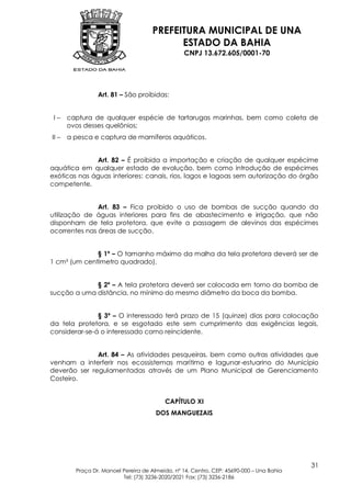 PREFEITURA MUNICIPAL DE UNA
                                           ESTADO DA BAHIA
                                                 CNPJ 13.672.605/0001-70




                 Art. 81 – São proibidas:


 I–    captura de qualquer espécie de tartarugas marinhas, bem como coleta de
       ovos desses quelônios;
II –   a pesca e captura de mamíferos aquáticos.


              Art. 82 – É proibida a importação e criação de qualquer espécime
aquática em qualquer estado de evolução, bem como introdução de espécimes
exóticas nas águas interiores: canais, rios, lagos e lagoas sem autorização do órgão
competente.


               Art. 83 – Fica proibido o uso de bombas de sucção quando da
utilização de águas interiores para fins de abastecimento e irrigação, que não
disponham de tela protetora, que evite a passagem de alevinos das espécimes
ocorrentes nas áreas de sucção.


              § 1º – O tamanho máximo da malha da tela protetora deverá ser de
1 cm² (um centímetro quadrado).


             § 2º – A tela protetora deverá ser colocada em torno da bomba de
sucção a uma distância, no mínimo do mesmo diâmetro da boca da bomba.


               § 3º – O interessado terá prazo de 15 (quinze) dias para colocação
da tela protetora, e se esgotado este sem cumprimento das exigências legais,
considerar-se-á o interessado como reincidente.


              Art. 84 – As atividades pesqueiras, bem como outras atividades que
venham a interferir nos ecossistemas marítimo e lagunar-estuarino do Município
deverão ser regulamentadas através de um Plano Municipal de Gerenciamento
Costeiro.


                                          CAPÍTULO XI
                                       DOS MANGUEZAIS




                                                                                          31
         Praça Dr. Manoel Pereira de Almeida, nº 14, Centro, CEP: 45690-000 – Una Bahia
                          Tel: (73) 3236-2020/2021 Fax: (73) 3236-2186
 