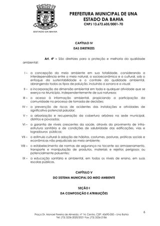 PREFEITURA MUNICIPAL DE UNA
                                             ESTADO DA BAHIA
                                                   CNPJ 13.672.605/0001-70




                                            CAPÍTULO IV
                                           DAS DIRETRIZES


                   Art. 4º – São diretrizes para a proteção e melhoria da qualidade
 ambiental:


   I–    a concepção do meio ambiente em sua totalidade, considerando a
         interdependência entre o meio natural, o socioeconômico e o cultural, sob o
         enfoque da sustentabilidade e o controle da qualidade ambiental,
         abrangendo todos os tipos de poluição, incluindo a sonora e a visual;
  II – a incorporação da dimensão ambiental em toda e qualquer atividade que se
       exerça no Município, independentemente de sua natureza;
 III –   o acesso à informação ambiental, propiciando                       a   participação   da
         comunidade no processo de tomada de decisões;
 IV –    a prevenção de riscos de acidentes das instalações e atividades de
         significativo potencial poluidor;
 V–      a arborização e recuperação da cobertura arbórea na sede municipal,
         distritos e povoados;
 VI –    a garantia de níveis crescentes da saúde, através do provimento de infra-
         estrutura sanitária e de condições de salubridade das edificações, vias e
         logradouros públicos;
VII –    o estímulo cultural à adoção de hábitos, costumes, posturas, práticas sociais e
         econômicas não prejudiciais ao meio ambiente;
VIII –   o estabelecimento de normas de segurança no tocante ao armazenamento,
         transporte e manipulação de produtos, materiais e rejeitos perigosos ou
         potencialmente poluentes;
 IX –    a educação sanitária e ambiental, em todos os níveis de ensino, em suas
         escolas públicas.


                                             CAPÍTULO V
                          DO SISTEMA MUNICIPAL DO MEIO AMBIENTE


                                               SEÇÃO I
                                DA COMPOSIÇÃO E ATRIBUIÇÕES




                                                                                                6
           Praça Dr. Manoel Pereira de Almeida, nº 14, Centro, CEP: 45690-000 – Una Bahia
                            Tel: (73) 3236-2020/2021 Fax: (73) 3236-2186
 