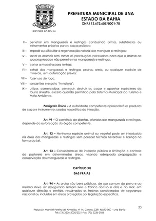 PREFEITURA MUNICIPAL DE UNA
                                              ESTADO DA BAHIA
                                                    CNPJ 13.672.605/0001-70




  II –   penetrar em manguezais e restingas conduzindo armas, substâncias ou
         instrumentos próprios para a caça proibida;
 III –   impedir ou dificultar a regeneração natural dos mangues e restingas;
 IV –    soltar os animais sem tomar as precauções necessárias para que o animal de
         sua propriedade não penetre nos manguezais e restingas;
 V–      cortar a madeira para lenhas;
 VI –    extrair dos manguezais e restingas pedras, areia, ou qualquer espécie de
         minerais, sem autorização prévia;
VII –    fazer uso de fogo;
VIII –   lançar lixo e esgoto “in natura”;
 IX –    utilizar, comercializar, perseguir, destruir ou caçar e apanhar espécimes da
         fauna silvestre, exceto quando permitido pelo Sistema Municipal do Turismo e
         Meio Ambiente.


                Parágrafo Único – A autoridade competente apreenderá os produtos
 de caça e instrumentos usados na prática da infração.


             Art. 91 – O comércio de plantas, oriundas dos manguezais e restingas,
 depende da autorização do órgão competente.


               Art. 92 – Nenhuma espécie animal ou vegetal pode ser introduzida
 na área dos manguezais e restingas sem parecer técnico favorável e licença na
 forma da Lei.


              Art. 93 – Consideram-se de interesse público a limitação e controle
 do pastoreio em determinadas áreas, visando adequada propagação e
 conservação dos manguezais e restingas.


                                             CAPÍTULO XII
                                              DAS PRAIAS


                Art. 94 – As praias são bens públicos, de uso comum do povo e ao
 mesmo deve ser assegurado sempre livre e franco acesso a elas e ao mar, em
 qualquer direção e sentido, ressalvados os trechos considerados de segurança
 nacional ou incluídos em áreas protegidas por legislação específica.



                                                                                             33
            Praça Dr. Manoel Pereira de Almeida, nº 14, Centro, CEP: 45690-000 – Una Bahia
                             Tel: (73) 3236-2020/2021 Fax: (73) 3236-2186
 