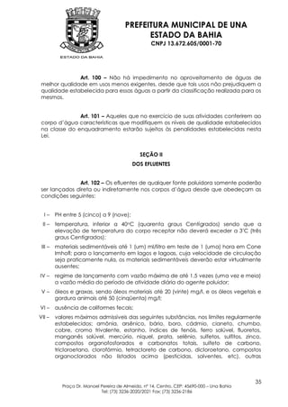 PREFEITURA MUNICIPAL DE UNA
                                             ESTADO DA BAHIA
                                                   CNPJ 13.672.605/0001-70




               Art. 100 – Não há impedimento no aproveitamento de águas de
 melhor qualidade em usos menos exigentes, desde que tais usos não prejudiquem a
 qualidade estabelecida para essas águas a partir da classificação realizada para os
 mesmos.


               Art. 101 – Aqueles que no exercício de suas atividades conferirem ao
 corpo d’água características que modifiquem os níveis de qualidade estabelecidos
 na classe do enquadramento estarão sujeitos às penalidades estabelecidas nesta
 Lei.


                                              SEÇÃO II
                                           DOS EFLUENTES


               Art. 102 – Os efluentes de qualquer fonte poluidora somente poderão
 ser lançados direta ou indiretamente nos corpos d’água desde que obedeçam as
 condições seguintes:


  I–     PH entre 5 (cinco) a 9 (nove);
 II –    temperatura, inferior a 40oC (quarenta graus Centígrados) sendo que a
         elevação de temperatura do corpo receptor não deverá exceder a 3 ºC (três
         graus Centígrados);
 III –   materiais sedimentáveis até 1 (um) ml/litro em teste de 1 (uma) hora em Cone
         Imhofl; para o lançamento em lagos e lagoas, cuja velocidade de circulação
         seja praticamente nula, os materiais sedimentáveis deverão estar virtualmente
         ausentes;
IV –     regime de lançamento com vazão máxima de até 1,5 vezes (uma vez e meia)
         a vazão média do período de atividade diária do agente poluidor;
 V–      óleos e graxas, sendo óleos materiais até 20 (vinte) mg/l, e os óleos vegetais e
         gordura animais até 50 (cinqüenta) mg/l;
VI –     ausência de coliformes fecais;
VII –    valores máximos admissíveis das seguintes substâncias, nos limites regularmente
         estabelecidos: amônia, arsênico, bário, boro, cádmio, cianeto, chumbo,
         cobre, cromo trivalente, estanho, índices de fenóis, ferro solúvel, fluoretos,
         manganês solúvel, mercúrio, níquel, prata, selênio, sulfetos, sulfitos, zinco,
         compostos organofosforados e carbonatos totais, sulfeto de carbono,
         tricloroetano, clorofórmio, tetracloreto de carbono, dicloroetano, compostos
         organoclorados não listados acima (pesticidas, solventes, etc), outras



                                                                                            35
           Praça Dr. Manoel Pereira de Almeida, nº 14, Centro, CEP: 45690-000 – Una Bahia
                            Tel: (73) 3236-2020/2021 Fax: (73) 3236-2186
 