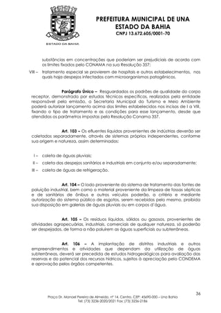 PREFEITURA MUNICIPAL DE UNA
                                             ESTADO DA BAHIA
                                                   CNPJ 13.672.605/0001-70




         substâncias em concentrações que poderiam ser prejudiciais de acordo com
         os limites fixados pelo CONAMA na sua Resolução 357;
VIII –   tratamento especial se provierem de hospitais e outros estabelecimentos, nos
         quais haja despejos infectados com microorganismos patogênicos.


                Parágrafo Único – Resguardados os padrões de qualidade do corpo
 receptor, demonstrado por estudos técnicos específicos, realizados pela entidade
 responsável pela emissão, a Secretaria Municipal do Turismo e Meio Ambiente
 poderá autorizar lançamento acima dos limites estabelecidos nos incisos de I a VIII,
 fixando o tipo de tratamento e as condições para esse lançamento, desde que
 atendidos os parâmetros impostas pela Resolução Conama 357.


               Art. 103 – Os efluentes líquidos provenientes de indústrias deverão ser
 coletados separadamente, através de sistemas próprios independentes, conforme
 sua origem e natureza, assim determinados:


   I–    coleta de águas pluviais;
  II –   coleta dos despejos sanitários e industriais em conjunto e/ou separadamente;
 III –   coleta de águas de refrigeração.


                Art. 104 – O lodo proveniente do sistema de tratamento das fontes de
 poluição industrial, bem como o material proveniente da limpeza de fossas sépticas
 e de sanitários de ônibus e outros veículos poderão, a critério e mediante
 autorização do sistema público de esgotos, serem recebidos pelo mesmo, proibida
 sua disposição em galerias de águas pluviais ou em corpos d’água.


               Art. 105 – Os resíduos líquidos, sólidos ou gasosos, provenientes de
 atividades agropecuárias, industriais, comerciais de qualquer natureza, só poderão
 ser despejados, de forma a não poluírem as águas superficiais ou subterrâneas.


                Art. 106 – A implantação de distritos industriais e outros
 empreendimentos e atividades que dependam da utilização de águas
 subterrâneas, deverá ser precedida de estudos hidrogeológicos para avaliação das
 reservas e do potencial dos recursos hídricos, sujeitos à apreciação pelo CONDEMA
 e aprovação pelos órgãos competentes.




                                                                                            36
           Praça Dr. Manoel Pereira de Almeida, nº 14, Centro, CEP: 45690-000 – Una Bahia
                            Tel: (73) 3236-2020/2021 Fax: (73) 3236-2186
 