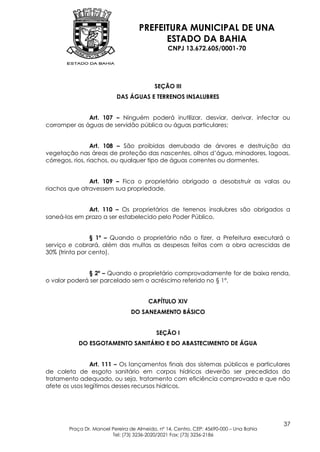 PREFEITURA MUNICIPAL DE UNA
                                          ESTADO DA BAHIA
                                                CNPJ 13.672.605/0001-70




                                           SEÇÃO III
                           DAS ÁGUAS E TERRENOS INSALUBRES


              Art. 107 – Ninguém poderá inutilizar, desviar, derivar, infectar ou
corromper as águas de servidão pública ou águas particulares;


                  Art. 108 – São proibidas derrubada de árvores e destruição da
vegetação nas áreas de proteção das nascentes, olhos d’água, minadores, lagoas,
córregos, rios, riachos, ou qualquer tipo de águas correntes ou dormentes.


               Art. 109 – Fica o proprietário obrigado a desobstruir as valas ou
riachos que atravessem sua propriedade.


              Art. 110 – Os proprietários de terrenos insalubres são obrigados a
saneá-los em prazo a ser estabelecido pelo Poder Público.


                § 1º – Quando o proprietário não o fizer, a Prefeitura executará o
serviço e cobrará, além das multas as despesas feitas com a obra acrescidas de
30% (trinta por cento).


              § 2º – Quando o proprietário comprovadamente for de baixa renda,
o valor poderá ser parcelado sem o acréscimo referido no § 1º.


                                        CAPÍTULO XIV
                                 DO SANEAMENTO BÁSICO


                                            SEÇÃO I
           DO ESGOTAMENTO SANITÁRIO E DO ABASTECIMENTO DE ÁGUA


                Art. 111 – Os lançamentos finais dos sistemas públicos e particulares
de coleta de esgoto sanitário em corpos hídricos deverão ser precedidos do
tratamento adequado, ou seja, tratamento com eficiência comprovada e que não
afete os usos legítimos desses recursos hídricos.




                                                                                         37
        Praça Dr. Manoel Pereira de Almeida, nº 14, Centro, CEP: 45690-000 – Una Bahia
                         Tel: (73) 3236-2020/2021 Fax: (73) 3236-2186
 