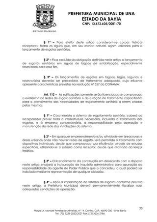 PREFEITURA MUNICIPAL DE UNA
                                         ESTADO DA BAHIA
                                               CNPJ 13.672.605/0001-70




               § 1º – Para efeito deste artigo consideram-se corpos hídricos
receptores, todas as águas que, em seu estado natural, sejam utilizadas para o
lançamento de esgotos sanitários.


              § 2º – Fica excluído da obrigação definida neste artigo o lançamento
de esgotos sanitários em águas de lagoas de estabilização, especialmente
reservadas para esse fim.


               § 3º – Os lançamentos de esgotos em lagoas, lagos, lagunas e
reservatórios deverão ser precedidos de tratamento adequado, cujo efluente
apresente características previstas na resolução nº 357 do CONAMA.


               Art. 112 – As edificações somente serão licenciadas se comprovada
a existência de redes de esgoto sanitário e de estação de tratamento capacitadas
para o atendimento das necessidades de esgotamento sanitário a serem criadas
pelas mesmas.


              § 1º – Caso inexista o sistema de esgotamento sanitário, caberá ao
incorporador prover toda a infraestrutura necessária, incluindo o tratamento dos
esgotos, e à empresa concessionária, a responsabilidade pela operação e
manutenção da rede das instalações do sistema.


                 § 2º – Em qualquer empreendimento e/ou atividade em áreas rurais e
áreas urbanas onde não houver redes de esgoto, será permitido o tratamento com
dispositivos individuais, desde que comprovada sua eficiência, através de estudos
específicos, utilizando-se o subsolo como receptor, desde que afastado do lençol
freático.


               § 3º – O licenciamento da construção em desacordo com o disposto
neste artigo ensejará a instauração de inquérito administrativo para apuração da
responsabilidade do agente do Poder Público que o concedeu, o qual poderá ser
indiciado mediante representação de qualquer cidadão.


              § 4º – Após a implantação do sistema de esgotos conforme previsto
neste artigo, a Prefeitura Municipal deverá permanentemente fiscalizar suas
adequadas condições de operação.




                                                                                        38
       Praça Dr. Manoel Pereira de Almeida, nº 14, Centro, CEP: 45690-000 – Una Bahia
                        Tel: (73) 3236-2020/2021 Fax: (73) 3236-2186
 