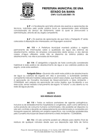 PREFEITURA MUNICIPAL DE UNA
                                         ESTADO DA BAHIA
                                               CNPJ 13.672.605/0001-70




               § 5º – A fiscalização será feita através dos exames e apreciações de
técnicos, indicados pelo poder público local ou apresentados pela entidade
concessionária do serviço de tratamento, sobre os quais se pronunciará a
administração, através de seu órgão competente.


              § 6º – Os exames de apreciação de que trata o Parágrafo 5º serão
colocados à disposição dos interessados, em linguagem acessível.


             Art. 113 – A Prefeitura Municipal manterá público o registro
permanente de informações sobre a qualidade da água dos sistemas de
abastecimento, obtidos da empresa concessionária deste serviço, e dos demais
corpos d’água utilizados, onde não se disponha do sistema público de
abastecimento, nas vilas e povoados do Município.


              Art. 114 – É obrigatória a ligação de toda construção considerada
habitável à rede pública de abastecimento de água e aos coletores públicos de
esgoto, onde estes existirem.


              Parágrafo Único – Quando não existir rede pública de abastecimento
de água ou coletora de esgotos em vilas e povoados, a autoridade sanitária
competente indicará medidas adequadas a serem executadas, que ficarão sujeitas
à aprovação do Conselho Municipal de Desenvolvimento e Meio Ambiente –
COMDEMA, sem prejuízo da aprovação de outros órgãos, que fiscalizarão a sua
execução, sendo vedado o lançamento de esgoto “in natura” a céu aberto ou na
rede de águas pluviais.


                                          SEÇÃO II
                                  DOS RESÍDUOS SÓLIDOS


                Art. 115 – Todos os resíduos portadores de agentes patogênicos,
inclusive os de estabelecimentos hospitalares e congêneres, assim como alimentos e
outros produtos de consumo humano contaminados, não poderão ser dispostos no
solo sem controle e deverão ser adequadamente acondicionados e conduzidos em
transporte especial, definidos em projetos específicos, nas condições estabelecidas
pelo Conselho Municipal de Desenvolvimento e Meio Ambiente – COMDEMA.


             Art. 116 – O solo somente poderá ser utilizado para destino final de
resíduos de qualquer natureza desde que sua deposição seja feita de forma


                                                                                        39
       Praça Dr. Manoel Pereira de Almeida, nº 14, Centro, CEP: 45690-000 – Una Bahia
                        Tel: (73) 3236-2020/2021 Fax: (73) 3236-2186
 