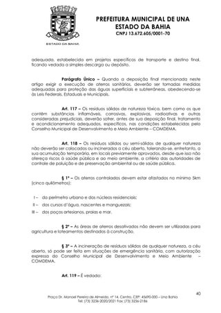 PREFEITURA MUNICIPAL DE UNA
                                            ESTADO DA BAHIA
                                                  CNPJ 13.672.605/0001-70




adequada, estabelecida em projetos específicos de transporte e destino final,
ficando vedada a simples descarga ou depósito.


                Parágrafo Único – Quando a deposição final mencionada neste
artigo exigir a execução de aterros sanitários, deverão ser tomadas medidas
adequadas para proteção das águas superficiais e subterrâneas, obedecendo-se
às Leis Federais, Estaduais e Municipais.


              Art. 117 – Os resíduos sólidos de natureza tóxica, bem como os que
contêm substâncias inflamáveis, corrosivas, explosivas, radioativas e outras
consideradas prejudiciais, deverão sofrer, antes de sua deposição final, tratamento
e acondicionamento adequados, específicos, nas condições estabelecidas pelo
Conselho Municipal de Desenvolvimento e Meio Ambiente – COMDEMA.


               Art. 118 – Os resíduos sólidos ou semi-sólidos de qualquer natureza
não deverão ser colocados ou incinerados a céu aberto, tolerando-se, entretanto, a
sua acumulação temporária, em locais previamente aprovados, desde que isso não
ofereça riscos à saúde pública e ao meio ambiente, a critério das autoridades de
controle de poluição e de preservação ambiental ou de saúde pública.


              § 1º – Os aterros controlados devem estar afastados no mínimo 5km
(cinco quilômetros):


 I–     do perímetro urbano e dos núcleos residenciais;
II –    dos cursos d’água, nascentes e manguezais;
III –   dos poços artesianos, praias e mar.


                § 2º – As áreas de aterros desativados não devem ser utilizadas para
agricultura e loteamentos destinados à construção.


              § 3º – A incineração de resíduos sólidos de qualquer natureza, a céu
aberto, só pode ser feita em situações de emergência sanitária, com autorização
expressa do Conselho Municipal de Desenvolvimento e Meio Ambiente                –
COMDEMA.


                  Art. 119 – É vedado:



                                                                                           40
          Praça Dr. Manoel Pereira de Almeida, nº 14, Centro, CEP: 45690-000 – Una Bahia
                           Tel: (73) 3236-2020/2021 Fax: (73) 3236-2186
 