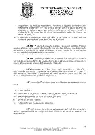 PREFEITURA MUNICIPAL DE UNA
                                            ESTADO DA BAHIA
                                                  CNPJ 13.672.605/0001-70




 I–     lançamento de resíduos hospitalares, industriais e esgotos residenciais sem
        tratamento, diretamente em rios, lagos e demais cursos d’água, devendo os
        expurgos e objetos, após conveniente tratamento, sofrerem controle e
        avaliação da Secretaria Municipal do Turismo e Meio Ambiente, quanto aos
        teores de poluição;
 II –   o depósito e destinação final dos resíduos de todas as classes, inclusive
        nucleares e radioativos, produzidos fora do Município.


                Art. 120 – A coleta, transporte, manejo, tratamento e destino final dos
resíduos sólidos e semi-sólidos obedecerão aos padrões definidos por deliberação
do Conselho Municipal de Desenvolvimento e Meio Ambiente, e dos órgãos
públicos que tratam da preservação ambiental.


                Art. 121 – O manejo, tratamento e destino final dos resíduos sólidos e
semi-sólidos serão resultantes de solução técnica e organizacional que importem na
coleta diferenciada e sistema de tratamento integrado.


              § 1º – Entende-se por coleta diferenciada para resíduos, a sistemática
que propicia a redução do grau de heterogeneidade dos mesmos na origem da
sua produção, permitindo o transporte de forma separada para cada um dos
diversos componentes em que forem organizados.


                  § 2º – A coleta diferenciada para os resíduos se dará separadamente
para:


 I–     o lixo doméstico;
 II –   os resíduos patogênicos ou sépticos de origem dos serviços de saúde;
III –   entulho procedente de obras da construção civil;
IV –    podas de árvores e jardins;
V–      restos de feiras e mercados de alimentos.


              § 3º – O sistema de tratamento integrado será definido por estudo
técnico, observando-se tecnologia de baixo custo de implantação, operação e
manutenção.




                                                                                           41
          Praça Dr. Manoel Pereira de Almeida, nº 14, Centro, CEP: 45690-000 – Una Bahia
                           Tel: (73) 3236-2020/2021 Fax: (73) 3236-2186
 