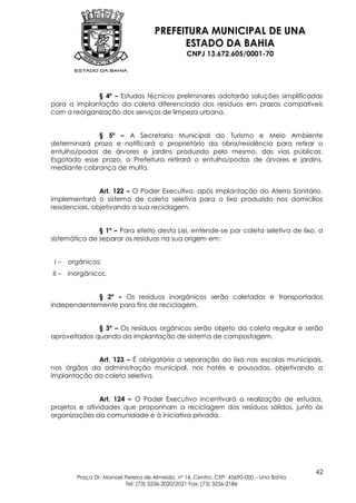 PREFEITURA MUNICIPAL DE UNA
                                           ESTADO DA BAHIA
                                                 CNPJ 13.672.605/0001-70




             § 4º – Estudos técnicos preliminares adotarão soluções simplificadas
para a implantação da coleta diferenciada dos resíduos em prazos compatíveis
com a reorganização dos serviços de limpeza urbana.


             § 5º – A Secretaria Municipal do Turismo e Meio Ambiente
determinará prazo e notificará o proprietário da obra/residência para retirar o
entulho/podas de árvores e jardins produzido pelo mesmo, das vias públicas.
Esgotado esse prazo, a Prefeitura retirará o entulho/podas de árvores e jardins,
mediante cobrança de multa.


                Art. 122 – O Poder Executivo, após implantação do Aterro Sanitário,
implementará o sistema de coleta seletiva para o lixo produzido nos domicílios
residenciais, objetivando a sua reciclagem.


               § 1º – Para efeito desta Lei, entende-se por coleta seletiva de lixo, a
sistemática de separar os resíduos na sua origem em:


 I–    orgânicos;
II –   inorgânicos.


            § 2º – Os resíduos inorgânicos serão coletados e transportados
independentemente para fins de reciclagem.


              § 3º – Os resíduos orgânicos serão objeto da coleta regular e serão
aproveitados quando da implantação de sistema de compostagem.


             Art. 123 – É obrigatória a separação do lixo nas escolas municipais,
nos órgãos da administração municipal, nos hotéis e pousadas, objetivando a
implantação da coleta seletiva.


                Art. 124 – O Poder Executivo incentivará a realização de estudos,
projetos e atividades que proponham a reciclagem dos resíduos sólidos, junto às
organizações da comunidade e à iniciativa privada.




                                                                                          42
         Praça Dr. Manoel Pereira de Almeida, nº 14, Centro, CEP: 45690-000 – Una Bahia
                          Tel: (73) 3236-2020/2021 Fax: (73) 3236-2186
 