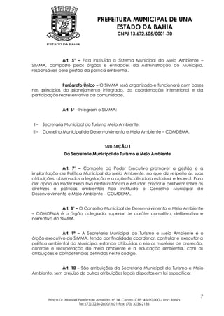 PREFEITURA MUNICIPAL DE UNA
                                           ESTADO DA BAHIA
                                                 CNPJ 13.672.605/0001-70




              Art. 5º – Fica instituído o Sistema Municipal do Meio Ambiente –
SIMMA, composto pelos órgãos e entidades da Administração do Município,
responsáveis pela gestão da política ambiental.


               Parágrafo Único – O SIMMA será organizado e funcionará com bases
nos princípios do planejamento integrado, da coordenação intersetorial e da
participação representativa da comunidade.


                 Art. 6º – Integram o SIMMA:


 I–    Secretaria Municipal do Turismo Meio Ambiente;
II –   Conselho Municipal de Desenvolvimento e Meio Ambiente – COMDEMA.


                                          SUB-SEÇÃO I
                  Da Secretaria Municipal do Turismo e Meio Ambiente


               Art. 7º – Compete ao Poder Executivo promover a gestão e a
implantação da Política Municipal do Meio Ambiente, no que diz respeito às suas
atribuições, observadas a legislação e a ação fiscalizadora estadual e federal. Para
dar apoio ao Poder Executivo nesta instância e estudar, propor e deliberar sobre as
diretrizes e políticas ambientais fica instituído o Conselho Municipal de
Desenvolvimento e Meio Ambiente – COMDEMA.


              Art. 8º – O Conselho Municipal de Desenvolvimento e Meio Ambiente
– COMDEMA é o órgão colegiado, superior de caráter consultivo, deliberativo e
normativo do SIMMA.


               Art. 9º – A Secretaria Municipal do Turismo e Meio Ambiente é o
órgão executivo do SIMMA, tendo por finalidade coordenar, controlar e executar a
política ambiental do Município, estando atribuídas a ela as matérias de proteção,
controle e recuperação do meio ambiente e a educação ambiental, com as
atribuições e competências definidas neste código.


             Art. 10 – São atribuições da Secretaria Municipal do Turismo e Meio
Ambiente, sem prejuízo de outras atribuições legais dispostas em lei específica:




                                                                                          7
         Praça Dr. Manoel Pereira de Almeida, nº 14, Centro, CEP: 45690-000 – Una Bahia
                          Tel: (73) 3236-2020/2021 Fax: (73) 3236-2186
 