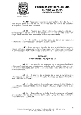 PREFEITURA MUNICIPAL DE UNA
                                         ESTADO DA BAHIA
                                               CNPJ 13.672.605/0001-70




               Art. 125 – Todos os empreendimentos imobiliários deverão dispor de
área própria para depósito de lixo, de acordo com as normas da Secretaria
Municipal do Turismo e Meio Ambiente.


                Art. 126 – Aqueles que utilizam substâncias, produtos, objetos ou
rejeitos perigosos, devem tomar as devidas precauções para que não apresentem
perigo e não afetem o meio ambiente e a saúde da comunidade.


               § 1º – Os resíduos e rejeitos perigosos devem ser reciclados,
neutralizados ou eliminados pelo fabricante ou comerciante.


                 § 2º – Os consumidores deverão devolver as substâncias, produtos,
objetos, rejeitos ou resíduos potencialmente perigosos ao meio ambiente, nos locais
determinados pela Prefeitura Municipal ou diretamente ao comerciante/fabricante.


                                        CAPÍTULO XV
                          DO CONTROLE DA POLUIÇÃO DO AR


              Art. 127 – São padrões de qualidade do ar as concentrações de
poluentes atmosféricos que, ultrapassadas, poderão afetar a saúde, segurança e o
bem estar da população, bem como ocasionar danos à flora e à fauna, materiais e
ao meio ambiente.


              Art. 128 – Os padrões de qualidade do ar para o Município serão
estabelecidos por determinação do Conselho Municipal de Desenvolvimento e
Meio Ambiente – COMDEMA.


             Art. 129 – São padrões de emissão, as medidas de intensidade de
concentração e as quantidades máximas de poluentes, cujo lançamento no ar seja
permitido.


              Art. 130 – Os padrões de emissão de poluentes para o Município
serão estabelecidos por determinação do Conselho Municipal de Desenvolvimento
e Meio Ambiente – COMDEMA.




                                                                                        43
       Praça Dr. Manoel Pereira de Almeida, nº 14, Centro, CEP: 45690-000 – Una Bahia
                        Tel: (73) 3236-2020/2021 Fax: (73) 3236-2186
 
