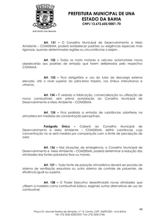 PREFEITURA MUNICIPAL DE UNA
                                         ESTADO DA BAHIA
                                               CNPJ 13.672.605/0001-70




               Art. 131 – O Conselho Municipal de Desenvolvimento e Meio
Ambiente – COMDEMA, poderá estabelecer padrões ou exigências especiais mais
rigorosas, quando determinadas regiões ou circunstâncias o exijam.


            Art. 132 – Todos os moto motores e veículos automotores novos
obedecerão aos padrões de emissão que forem deliberados pelo respectivo
CONAMA.


             Art. 133 – Fica obrigatório o uso do tubo de descarga externa
elevado, até o nível superior do pára-brisa traseiro, nos ônibus interurbanos e
urbanos.


             Art. 134 – É vedado a fabricação, comercialização ou utilização de
novos combustíveis, sem prévia autorização do Conselho Municipal de
Desenvolvimento e Meio Ambiente – COMDEMA.


             Art. 135 – Fica proibida a emissão de substâncias odoríferas na
atmosfera em medidas de concentração perceptíveis.


             Parágrafo Único – Caberá ao Conselho Municipal de
Desenvolvimento e Meio Ambiente – COMDEMA, definir substâncias cuja
concentração no ar será medida por comparação com o limite de percepção de
odor.


               Art. 136 – Nas situações de emergência, o Conselho Municipal de
Desenvolvimento e Meio Ambiente – COMDEMA, poderá determinar a redução das
atividades das fontes poluidoras fixas ou móveis.


                Art. 137 – Toda fonte de poluição atmosférica deverá ser provida de
sistema de ventilação exaustora ou outro sistema de controle de poluentes, de
eficiência igual ou superior.


              Art. 138 – O Poder Executivo desestimulará novas atividades que
utilizem a madeira como combustível básico, exigindo outras alternativas de uso do
combustível.




                                                                                        44
       Praça Dr. Manoel Pereira de Almeida, nº 14, Centro, CEP: 45690-000 – Una Bahia
                        Tel: (73) 3236-2020/2021 Fax: (73) 3236-2186
 